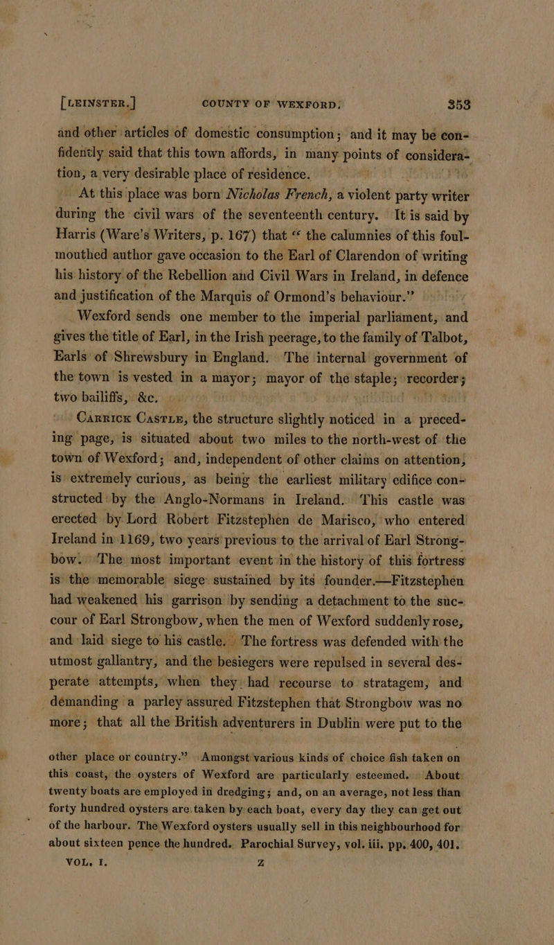 and other articles of domestic consumption ; and it may be con- fidently said that this town affords, in many ce of considera- tion, a very desirable place of residence. . At this place was born Nicholas French, a violent hiv writer during the civil wars of the seventeenth century. It is said by Harris (Ware’s Writers, p. 167) that “ the calumnies of this foul- mouthed author gave occasion to the Earl of Clarendon of writing his history of the Rebellion and Civil Wars in Ireland, in defence and justification of the Marquis of Ormond’s behaviour.” Wexford sends one member to the imperial parliament, ad gives the title of Earl, in the Irish peerage, to the family of Talbot, Earls of Shrewsbury in England. The internal government of the town is vested in a mayor; mayor of the win sey — two bailiffs, &amp;c. nr Carrick Casrie, the structure slightly Hotided in a preced- ing page, is situated about two miles to the north-west of thie town of Wexford; and, independent of other claims on attention, is extremely curious, as being the earliest military edifice con- structed: by the Anglo-Normans in Ireland. This castle was erected by. Lord Robert Fitzstephen de Marisco, who entered Ireland in 1169, two years’ previous to the arrival of Earl Strong- bow. The most important event in the history of this fortress is the memorable siege sustained by its founder.—Fitzstephen had weakened his garrison by sending a detachment to the suc- cour of Earl Strongbow, when the men of Wexford suddenly rose, and laid siege to his castle, The fortress was defended with the utmost gallantry, and the besiegers were repulsed in several des- perate attempts, when they had recourse to stratagem, and demanding a parley assured Fitzstephen that Strongbow was no more; that all the British adventurers in Dublin were put to the other place or country.” Amongst various kinds of choice fish taken on this coast, the oysters of Wexford are particularly esteemed. About: twenty boats are employed in dredging; and, on an average, not less than forty hundred oysters are taken by-each boat, every day they can get out of the harbour. The Wexford oysters usually sell in this neighbourhood for about sixteen pence the hundred. Parochial Survey, vol. iii. pp. 400, 401. VOL, I. Z
