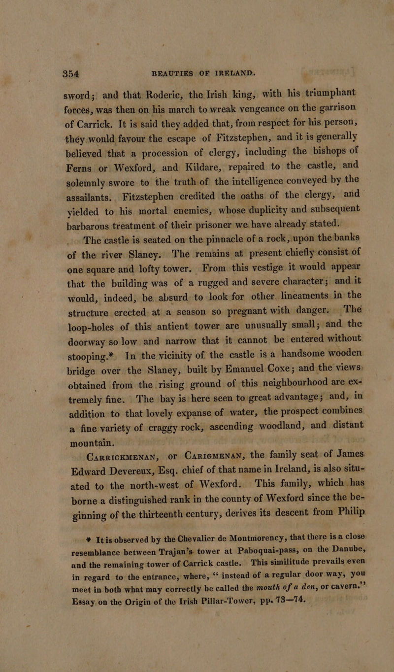 sword; and that Roderic, the Irish king, with his triumphant forces, was then on his march to wreak vengeance on the garrison of Carrick. It is said they added that, from respect for his person, they would favour the escape of Fitzstephen, and it is generally believed that a procession of clergy, including the bishops of Ferns or Wexford, and Kildare, repaired to the castle; and solemnly swore to the truth of the intelligence conveyed by the assailants. Fitzstephen credited the oaths of the clergy, and yielded to his mortal enemies, whose duplicity and subsequent barbarous treatment of their prisoner we have already stated. The castle is seated on the pinnacle of a rock, upon the banks of the river Slaney.. The remains at present chiefly consist of one square and lofty tower. From this vestige it would appear that the building was of a rugged and severe character; and it would, indeed, be. absurd: to look for other. lineaments in the structure erected: at a season so pregnant with danger. The loop-holes of this antient tower are unusually small; and the doorway so low and narrow that it cannot be entered without stooping.*. In the vicinity of the castle is a handsome wooden bridge over the Slaney, built by Emanuel Coxe; and the views: obtained from the rising ground of this neighbourhood are eX- tremely fine. ‘The bay is here seen to great advantage; and, in addition to that lovely expanse of water, the prospect combines a fine variety of craggy rock, ascending woodland, and distant mountain. | CarrickMenan, or Caricmenan, the family seat of James Edward Devereux, Esq. chief of that name in Ireland, is also situ- ated to the north-west of Wexford. This family, which. has borne a distinguished rank in the county of Wexford since the be- ginning of the thirteenth century, derives its descent from Philip * Itis observed by the Chevalier de Montmorency, that there is a close resemblance between Trajan’s: tower at Paboquai-pass, on the Danube, and the remaining tower of Carrick castle. This similitude prevails even in regard to the entrance, where, ‘* instead of a regular door way, meet in both what may correctly be called the mouth of a den, or cavern.” Essay. on the Origin of the Irish Pillar-Tower, pp- 13—TA. |