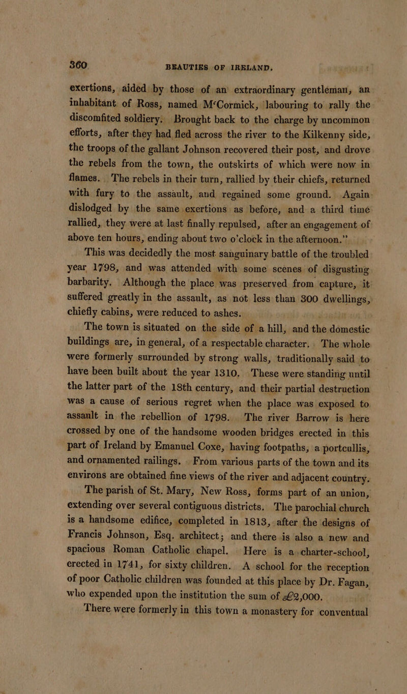 exertions, aided by those of an’ extraordinary gentleman, an inhabitant. of Ross, named M‘Cormick, ‘labouring to rally the discomfited soldiery. Brought back to the charge by uncommon efforts, after they had fled across the river to the Kilkenny side, the troops of the gallant Johnson recovered their post, and drove the rebels from the town, the outskirts of which were now in flames. The rebels in their turn, rallied by their chiefs, returned with fury to the assault, and regained some ground. Again. dislodged by the same. -exertions as before, and a third time rallied, they were at last finally repulsed, after an engagement of above ten hours, ending about two o’clock in the afternoon.” This was decidedly the most sanguinary battle of the troubled year 1798, and was attended with some scenes of disgusting barbarity. Although the place. was preserved from capture, it suffered greatly i in the assault, as not less than 300 ieeitaiy} chiefly cabins, were reduced to ashes. sa The town is situated on the side of a hill, and the di adatie buildings are, in general, of a respectable character. The whole were formerly surrounded by strong walls, traditionally said to have been built about the year 1310. These were standing | until the latter part of the 18th century, and their partial destruction was a cause of serious regret when the place was exposed to. assault in the rebellion of 1798... The river Barrow is here crossed by one of the handsome wooden bridges erected in this part of Ireland by Emanuel Coxe, having footpaths, a portcallis, and ornamented railings. . From various parts of the town and its environs are obtained fine views of the river and adjacent country. The parish of St. Mary, New Ross, forms part of an union, extending over several contiguous districts. The parochial church is a handsome edifice, completed in 1813, after the designs of Francis Johnson, Esq. architect; and there is also a new and spacious Roman Catholic chapel. Here is a» charter-school, erected in 1741, for sixty children. A school for the reception of poor Catholic children was founded at this place by Dr. Fagan, who expended upon the institution the sum of £2,000, There. were formerly in this town a monastery for conventual