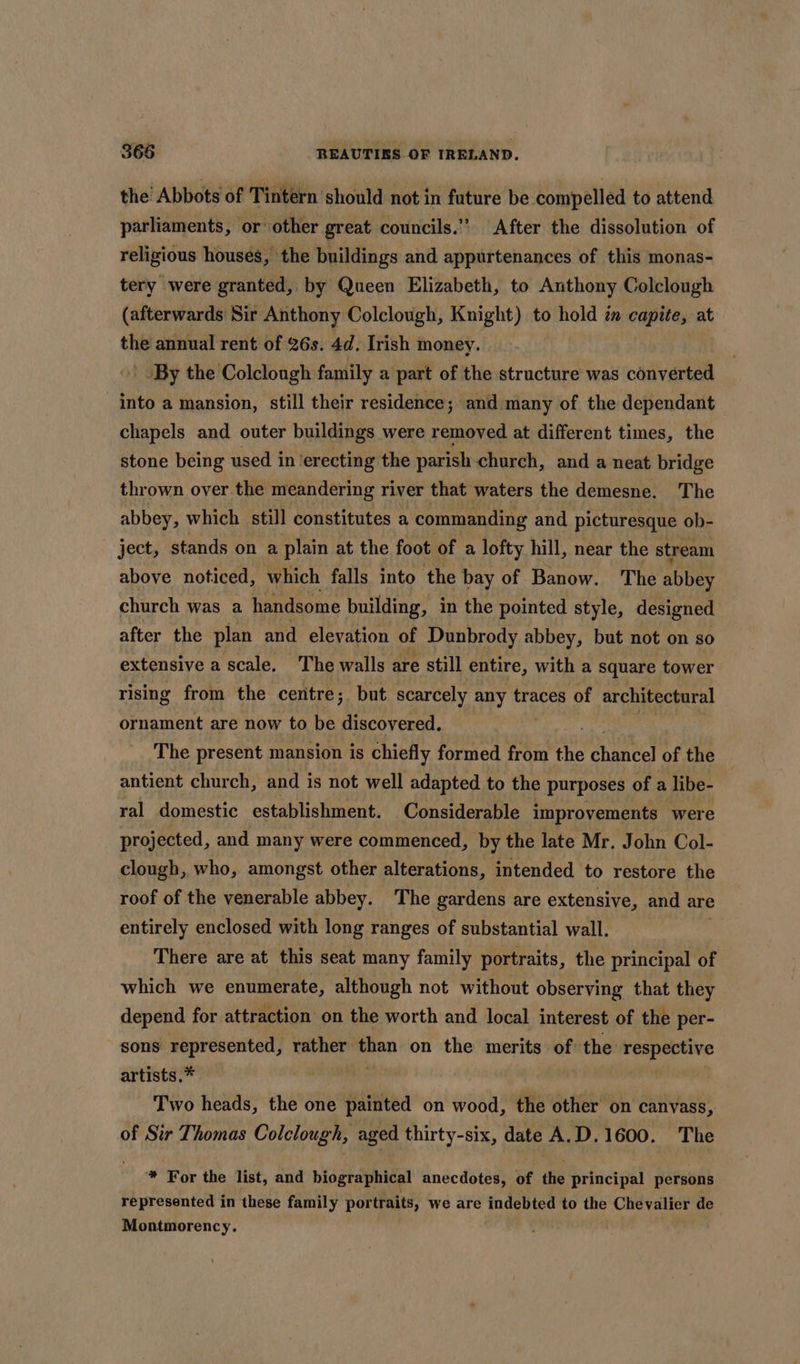 the’ Abbots of Tintern should not in future be compelled to attend parliaments, or other great councils.” After the dissolution of religious houses, the buildings and appurtenances of this monas- tery were granted, by Queen Elizabeth, to Anthony Colclough (afterwards Sir Anthony Colclough, Knight) to hold in capite, at the annual rent of 26s. 4d. Irish money. ' By the Colclough family a part of the structure was converted into a mansion, still their residence; and many of the dependant chapels and outer buildings were removed at different times, the stone being used in ‘erecting the parish church, and a neat bridge thrown over the meandering river that waters the demesne. The abbey, which still constitutes a commanding and picturesque ob- ject, stands on a plain at the foot of a lofty hill, near the stream above noticed, which falls into the bay of Banow. The abbey church was a handsome building, in the pointed style, designed after the plan and elevation of Dunbrody abbey, but not on so extensive a scale. The walls are still entire, with a square tower rising from the centre; but scarcely any traces of architectural ornament are now to be discovered. The present mansion is chiefly formed from the chante of the antient church, and is not well adapted to the purposes of a libe- ral domestic establishment. Considerable improvements were projected, and many were commenced, by the late Mr. John Col- clough, who, amongst other alterations, intended to restore the roof of the venerable abbey. The gardens are extensive, and are entirely enclosed with long ranges of substantial wall. There are at this seat many family portraits, the principal of which we enumerate, although not without observing that they depend for attraction on the worth and local interest of the per- sons represented, rather eu on the merits of: the eee artists.* Two heads, the one painted on wood, the other on canvass, of Sir Thomas Colclough, aged thirty-six, date A.D.1600. The * For the list, and biographical anecdotes, of the principal persons represented in these family portraits, we are indebted to the Chevalier de Montmorency.