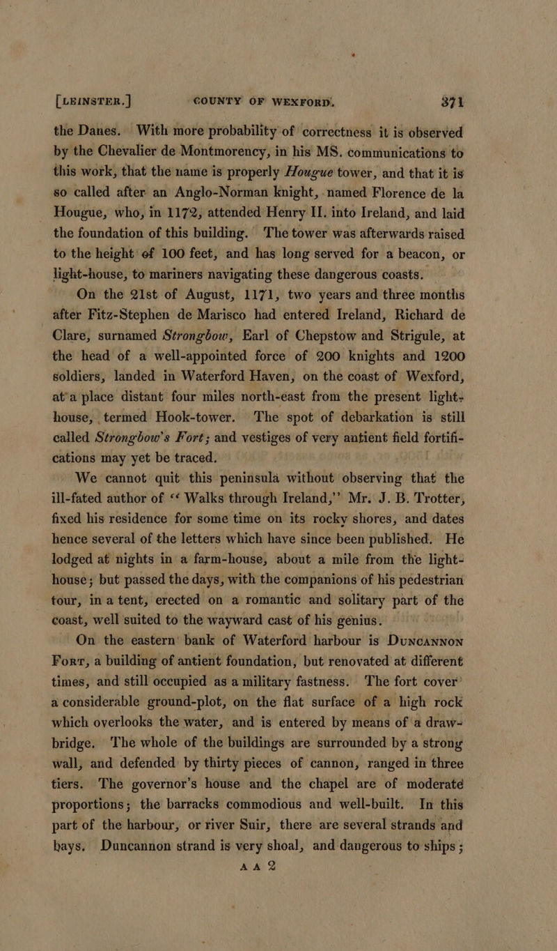 the Danes. With more probability of correctness it is observed by the Chevalier de Montmorency, in his MS. communications to this work, that the name is properly Hougwe tower, and that it is so called after an Anglo-Norman knight, ‘named Florence de la Hougue, who, in 1172, attended Henry II. into Ireland, and laid the foundation of this building. The tower was afterwards raised to the height’ of 100 feet, and has long served for a beacon, or light-house, to mariners navigating these dangerous coasts. On the 21st of August, 1171, two years and three montis after Fitz-Stephen de Marisco had entered Ireland, Richard de Clare, surnamed Strongbow, Earl of Chepstow and Strigule, at the head of a well-appointed force of 200 knights and 1200 soldiers, landed in Waterford Haven, on the coast of Wexford, at’a place distant four miles north-east from the present light- house, termed Hook-tower. The spot of debarkation is still called Strongbow’s Fort; and vestiges of very antient field fortifi- cations may yet be traced. | | We cannot quit this peninsula without observing: that the ill-fated author of ‘‘ Walks through Ireland,’’ Mr. J. B. Trotter, fixed his residence for some time on its rocky shores, and dates hence several of the letters which have since been published. He lodged at nights in a farm-house, about a mile from the light- house; but passed the days, with the companions of his pedestrian tour, ina tent, erected on a romantic and solitary part of the coast, well suited to the wayward cast of his genius. | On the eastern’ bank of Waterford harbour is Duncannon Fort, a building of antient foundation, but renovated at different times, and still occupied as a military fastness. The fort cover’ a considerable ground-plot, on the flat surface of a high rock which overlooks the water, and is entered by means of ‘a draw- bridge. The whole of the buildings are surrounded by a strong wall, and defended: by thirty pieces of cannon, ranged in three tiers. The governor’s house and the chapel are of moderate proportions; the barracks commodious and well-built. In this part of the harbour, or river Suir, there are several strands and bays. Duncannon strand is very shoal, and dangerous to ships ; AA