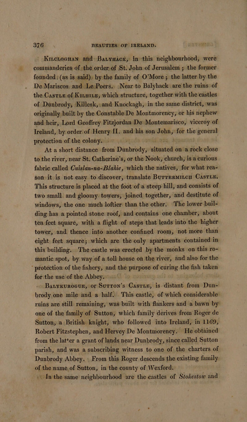 - Kicroenan and» Batysack, inthis neighbourhood, were commanderies of the order,of St: John of Jerusalem ; the former founded ; (as is said), by the family of O’More ; the latter by the De Mariscos; and Le;Poers., “Near to Balyhack are the ruins. of the Castus of Kinmiue, which structure, together with the castles of Danbrody, ‘Killesk,: and Knockagh, in the same district, was originally built by the Constable De Montmorency, or his nephew and heir, Lord Geoffrey Fitzjordan ‘De Montemarisco, viceroy of Ireland, by order of. pS I. and his son J ae? for the tea protection of the colony... dd amR. digas At a short distance from Dunbrody, situated on’a rock close to the river, near St. Catherine’s, or the Nook, church, is a curious fabric called Cuislan-na-Blahie, which the natives, for what rea- son it is not easy to discover, translate Burrermitcn Caste. This structure is placed at the foot of a steep hill, and consists of two small. and gloomy. towers, joined together, and destitute of windows, the one much loftier: than the other. ‘The lower buil- ding has a pointed stone. roof, and contains one chamber, about ten feet square, with a flight of steps that leads into the higher tower, and thence into another confined room, not more than eight: feet. square; which are the only apartments contained in this building. The castle was erected by the monks on this ro- mantic spot, by way of a toll house on the river, and also for the protection of the fishery, and the purpose of curing the fish taken for the use of the: Abbey. oe | BatykuROGUE, or SuTron’s Gristraies| is distant from Dun- brody one mile and a half... This castle, of which considerable ruins are still remaining, was built with flankers and a bawn by one of the family of Sutton, which family derives from Roger de Sutton; a: British: knight, who followed into Ireland, in 1169, Robert Fitzstephen, and Hervey De Montmorency. He obtained from the latter a grant of lands near Dunbrody, since called Sutton | parish, and was a subscribing witness to one of the charters of Dunbrody Abbey. From this Roger descends the existing family of the name of Sutton, in the county of Wexford. | In the same neighbourhood are the castles of Stokestow and