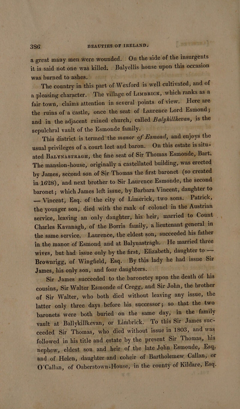 a great many mem were wounded. On the side of the insurgents it is said not one waa killed: | Balyellis house upon this occasion was burned to ashes. » ji wk The country in this part of Wexford is well cultivated, and of a pleasing character.” The village of Linsrick, which ranks as a fair town, claims attention in several points. of view. Here are the ruins ofa castle, once the seat of Laurence Lord Esmond ; and in the adjacent ruined church, called Balykillkevan, is the sepulchral vault of the Esmonde family. « — ! This district is termed”the manor of Esmond, and enjoys the usual privileges of a court leet and baron.” On this estate is situ- ated Barynas@rraagu, ‘the fine seat of Sir Thomas Esmonde, Bart. The mansion-house, originally a castellated building, was erected by James, second son.of Sir Thomas the first baronet (so created in 1628), and next brother to Sir Laurence Esmonde, the second baronet; which James left issue, by Barbara Vincent, daughter to — Vincent, Esq. of the city of Limerick, ‘two sons. Patrick, the younger son,. died: with the rank of colonel in the Austrian service, leaving an only daughter; his: heir; married to Count | Charles Kavanagh, of the Borris family, a lieutenant general in the same service. Laurence, ‘the eldest son, ‘succeeded his father in the manor of Esmond and at Balynastragh. | He married three wives, but-had: issue only by the first, Elizabeth, daughter to — Brownrigg, of Wingfield, Esq. By this lady he had issue Sir James, his only son, and four daughters. , ait? Sir James succeeded to the baronetcy upon the death of. his cousins, Sir Walter Esmonde of Cregg;.and Sir John, the brother of Sir Walter, who both died without leaving any issue, the latter only three days before his successor; so that the two baronets. were both buried on the same day, in the’ family vault at Ballykillkevan, or Limbrick. To this Sir’ James suc- ceeded Sir Thomas, who died without issue in 1803, and was followed. in his title and estate by the present Sir Thomas, his nephew, eldest. son. and. heir: of the late J ohn Esmonde, Esq, and. of Helen, daughter:and: coheir of | Bartholemew Callan, or O’Callan, of Osberstown:House, ‘in the county of Kildare, Esq.