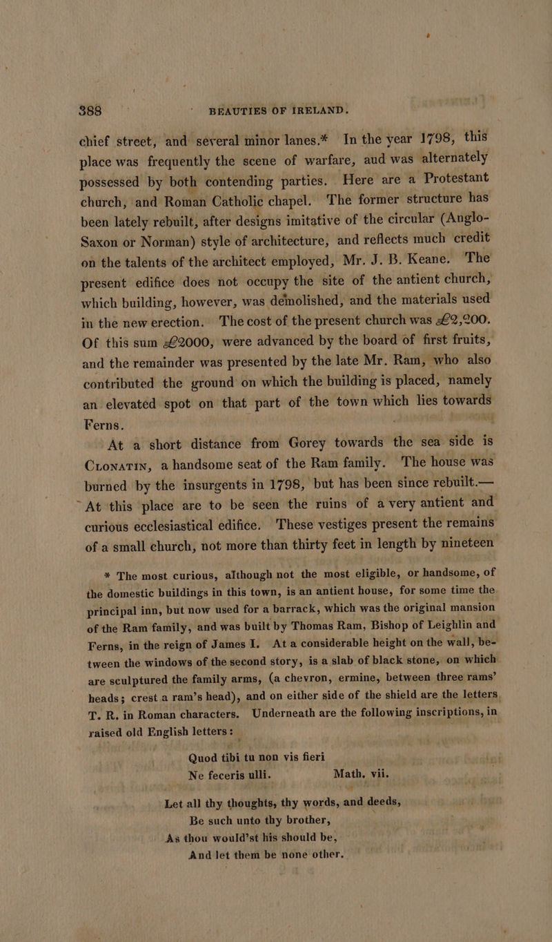chief street, and several minor lanes.* In the year 1798, this place was frequently the scene of warfare, aud was alternately possessed by both contending parties. Here are a Protestant church, and Roman CEreONe chapel. The former structure has been lately rebuilt, after designs imitative of the circular (Anglo- Saxon or Norman) style of architecture, and reflects much credit on the talents of the architect employed, Mr. J. B. Keane. The present edifice does not occupy the site of the antient church, which building, however, was demolished, and the materials used in the new erection. The cost of the present church was £2,200 Of this sum -€2000, were advanced by the board of first fruits, and the remainder was presented by the late Mr. Ram, who also contributed the ground on which the building is placed, namely an elevated spot on that part of the town which lies towards Ferns. | | At a short distance from Gorey towards the sea side is Cionatin, a handsome seat of the Ram family. The house was burned by the insurgents in 1798, but has been since rebuilt.— ~ At this place are to be seen the ruins of avery antient and curious ecclesiastical edifice. These vestiges present the remains of a small church, not more than thirty feet in length by nineteen * The most curious, although not the most eligible, or handsome, of the domestic buildings in this town, is an antient house, for some time the principal inn, but now used for a barrack, which was the original mansion of the Ram family, and was built by Thomas Ram, Bishop of Leighlin and Ferns, in the reign of James I. Ata considerable height on the wall, be- tween the windows of the second story, is a slab of black stone, on which are sculptured the family arms, (a chevron, ermine, between three rams’ heads; crest a ram’s head), and on either side of the shield are the letters, T. R. in Roman characters. Underneath are the following inscriptions, in raised old English letters: Quod tibi tu non vis fieri Tha feceris ulli. we Vii. Let all thy thoughts, thy words, ani deeds, Be such unto thy brother, As thou would’st his should be, And let them be none other.