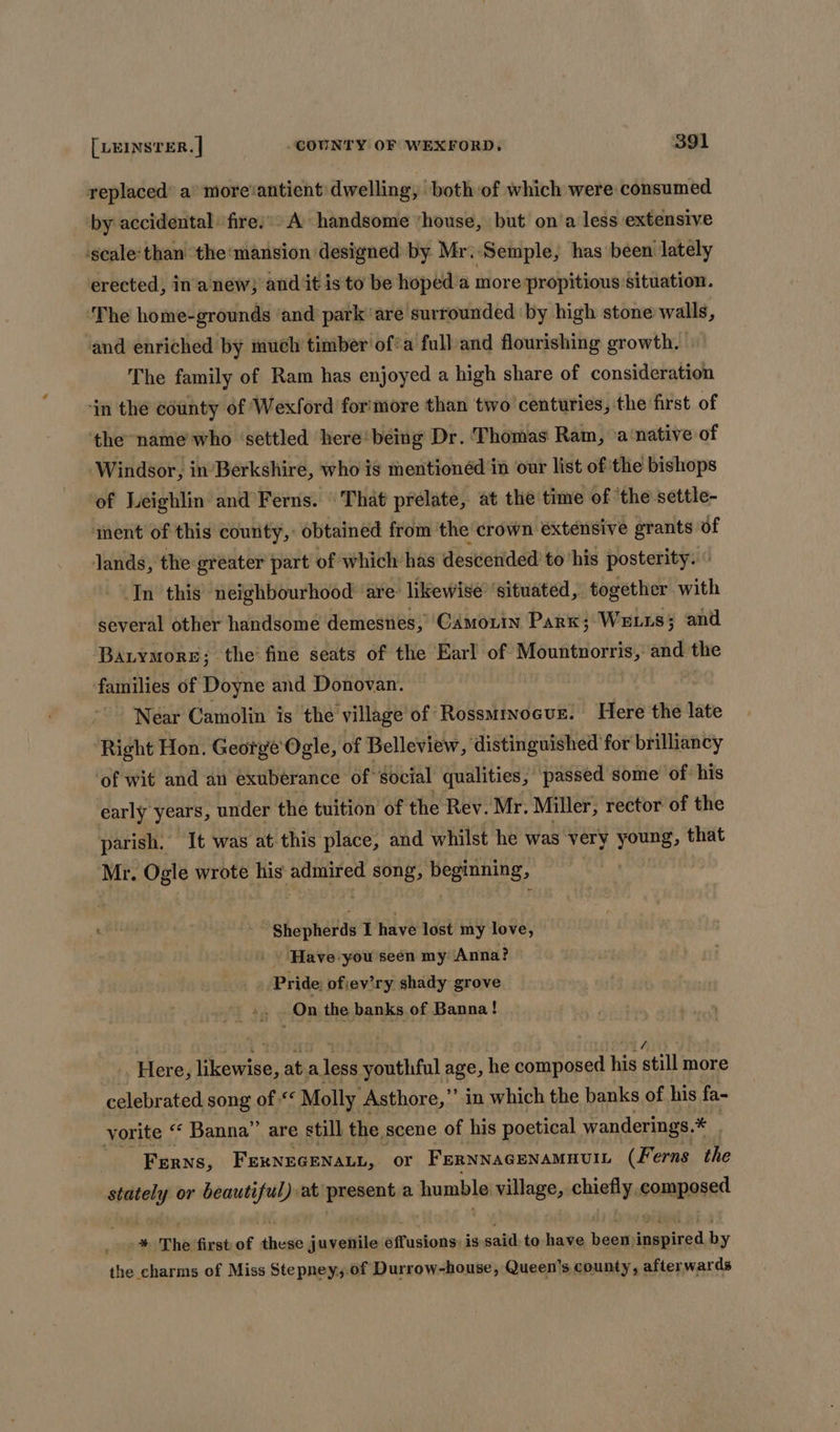 replaced’ a° more‘antient dwelling, both of which were consumed by accidental fire.’ A handsome ‘house, but on‘a less extensive ‘scale‘than ‘the: mansion designed by. Mr: Semple, has been lately erected, in anew} and it isto be hoped a more propitious situation. ‘The home-grounds ‘and park ‘are surrounded ‘by high stone walls, and enriched by much timber of’a full and flourishing growth. The family of Ram has enjoyed a high share of consideration in the county of Wexford for'more than two’ centuries, the first of the name who ‘settled here‘ being Dr. Thomas Ram, \a‘native of ‘Windsor, in'Berkshire, who is mentionéd in our list of the bishops of Leighlin and Ferns. \ That prelate, at the time of ‘the settle- iment of this county, obtained from the crown extensive grants of Jands, the greater part of which has descended to ‘his posterity. In this neighbourhood are likewise ‘situated, together with several other handsome demesnes, ‘CAmorin Park; Weis; and Barymore; the’ fine seats of the Earl of Mountuorris,: ane the families of Doyne and Donovan. Near Camolin is the village of Rossmrnocue. Here the late Right Hon. George Ogle, of Belleview, distinguished for brilliancy ‘of wit and an exuberance of ‘social qualities, ‘passed some of. his early years, under the tuition of the Rev. Mr. Miller, rector of the parish. It was at this place, and whilst he was very young, that Mr. Ogle wrote his admired song, beginning, ee Shepherds TI have lost my love, . Have-you seen my Anna? | ‘Pride: ofjev’ry shady grove On the banks of Banna! Here, oie: ata Jose youthful age, he composed his still more celebrated song of << Molly Asthore,” in which the banks of his fa- yorite ‘‘ Banna” are still the scene of his poetical wanderings.* * Ferns, FERNEGENALL, oF FERNNAGENAMHUIL (Ferns the wk cai or beautiful) at present a humble village, aia composed . °* The first of these juvenile Gifustone: is said to have haat Saas by the charms of Miss Stepney,.of Durrow-house, Queen's county, afterwards
