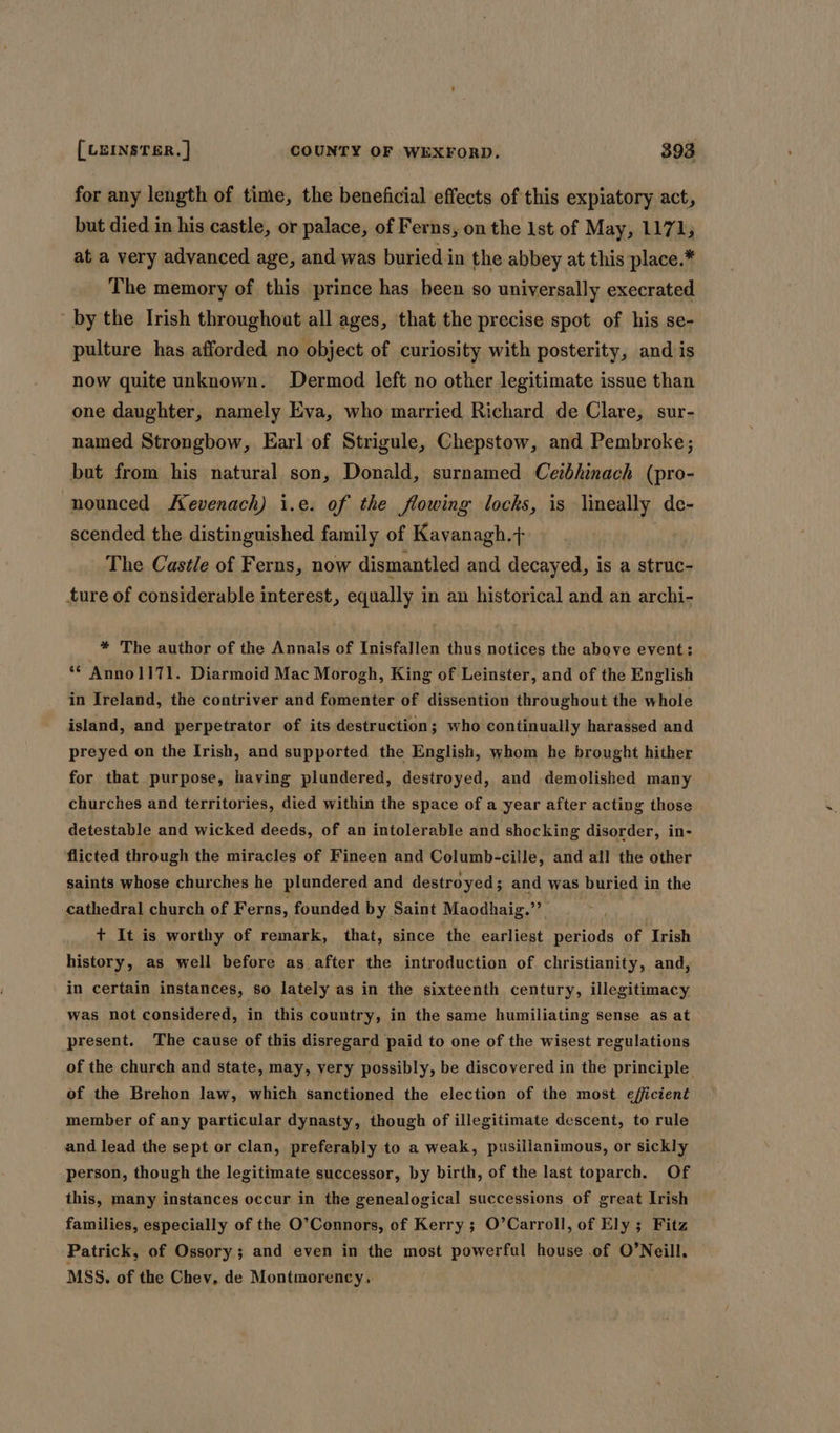 for any length of time, the beneficial effects of this expiatory act, but died in his castle, or palace, of Ferns, on the 1st of May, 1171, at a very advanced age, and was buried in the abbey at this place.* The memory of this prince has heen so universally execrated by the Irish throughout all ages, that the precise spot of his se- pulture has afforded no object of curiosity with posterity, and/is now quite unknown. Dermod left no other legitimate issue than one daughter, namely Eva, who married Richard de Clare, sur- named Strongbow, Earl of Strigule, Chepstow, and Pembroke; but from his natural son, Donald, surnamed Cetbhinach (pro- nounced evenach) i.e. of the flowing locks, is limeally de- scended the distinguished family of Kavanagh.+ The Castle of Ferns, now dismantled and decayed, is a struc- ture of considerable interest, equally in an historical and an archi- * The author of the Annals of Inisfallen thus notices the above event; **AnnolI71. Diarmoid Mac Morogh, King of Leinster, and of the English in Ireland, the contriver and fomenter of dissention throughout the whole island, and perpetrator of its destruction; who continually harassed and preyed on the Irish, and supported the English, whom he brought hither for that purpose, having plundered, destroyed, and demolished many churches and territories, died within the space of a year after acting those detestable and wicked deeds, of an intolerable and shocking disorder, in- flicted through the miracles of Fineen and Columb-cille, and all the other saints whose churches he plundered and destroyed ; and was buried in the cathedral church of Ferns, founded by Saint Maodhaig.”’ | + It is worthy of remark, that, since the earliest periods of Irish history, as well before as after the introduction of christianity, and, in certain instances, so lately as in the sixteenth century, illegitimacy was not considered, in this country, in the same humiliating sense as at present. The cause of this disregard paid to one of the wisest regulations of the church and state, may, very possibly, be discovered in the principle of the Brehon law, which sanctioned the election of the most efficient member of any particular dynasty, though of illegitimate descent, to rule and lead the sept or clan, preferably to a weak, pusillanimous, or sickly person, though the legitimate successor, by birth, of the last toparch. Of this, many instances occur in the genealogical successions of great Irish families, especially of the O’Connors, of Kerry ; O’Carroll, of Ely ; Fitz Patrick, of Ossory; and even in the most powerful house of O’Neill. MSS. of the Chev, de Montmorency..