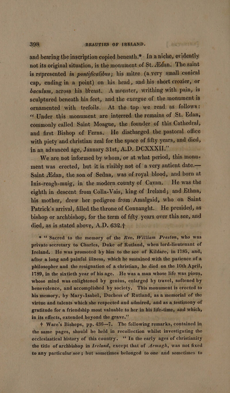 and bearing the inscription copied beneath:*. [n a niche, evidently not its original situation, is the monument of St. A&amp;dan. The saint is represented in pontificalibus; his mitre, (a very small. conical cap, ending in a point) on his head, and his short crozier, or baculum, across his. breast. A monster, writhing with pain, is sculptured beneath his feet, and the exergue of the monument is ornamented with trefoils.. At the top we read; as. follows: Under this monument are interred the remains of St. Edan, conimonly called Saint Moague, the founder of this Cathedral, and first Bishop of. Ferns. He discharged. the pastoral. office with piety and christian zeal for the space of fifty years, and died, in an advanced age, January 31st, A.D. DCXXXII.”’ We are not informed by whom, or at what period, this. monu- ment was erected, but it is visibly not of a very antient date.— Saint Audan, the son of Sedna, was of royal blood, and born at Inis-reagh-muig, in the modern county of Cavan. He was the eighth in descent. from Colla-Vais, king of Ireland; and Ethna, his mother, drew her pedigree from. Amalgaid, who on Saint Patrick’s arrival, filled the throne of Connaught. He presided, as bishop or archbishop, for the term of ia years over this see, and died, as is. stated above, A.D. 632.7. * “ Sacred to the memory of the Rev. William Preston, who was private secretary to Charles, Duke of Rutland, when lord-lieutenant of Ireland. He was promoted by him to the see of Kildare, in 1785, and, after a long and painful illness, which he sustained with the patience of a philosopher and the resignation of a christian, he died on the 10th April, 1789, in the sixtieth year of his age. He was a man whose life was pious, whose mind was enlightened by genius, enlarged by travel, softened by benevolence, and accomplished by society. This monument is erected to his memory, by Mary-Isabel, Duchess of Rutland, as a memorial of the ae and er —e she respected and seuss saci as a. aati of in its effects, extended beyond the grave.” + Ware’s Bishops, pp. 436—1. The following remarks, contained in the same pages, should be held in recollection whilst investigating the ecclesiastical history of this country. ‘‘ In the early ages of christianity the title of archbishop in Ireland, except that of Armagh, was not fixed to any particular see; but sometimes belonged to one and sometimes to
