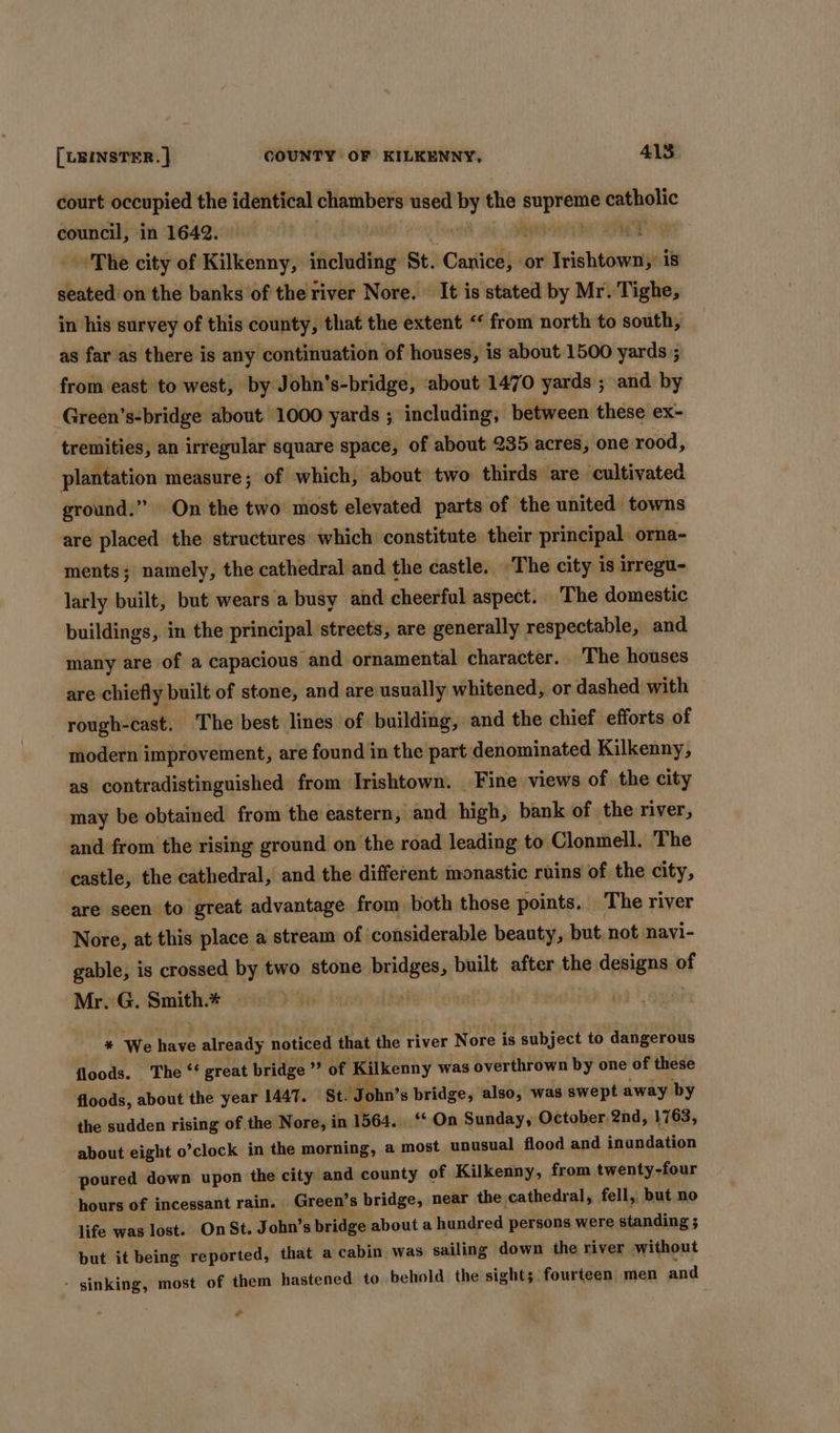 court occupied the identical cliashbers used by the iti watnanic council, in 1642. The city of Kilkenny, including St. Haniel or meepedn is seated on the banks of the river Nore. It is stated by Mr. Tighe, in his survey of this county, that the extent ‘‘ from north to south, as faras there is any continuation of houses, is about 1500 yards ; from east to west, by John’s-bridge, about 1470 yards ; and by Green’s-bridge about 1000 yards ; including; between these ex- tremities, an irregular square space, of about 235 acres, one rood, plantation measure; of which, about two thirds are cultivated ground.” On the two most elevated parts of the united towns are placed the structures which constitute their principal. orna- ments; namely, the cathedral and the castle. The city is irregu- larly built, but wears a busy and cheerful aspect. The domestic buildings, in the principal streets, are generally respectable, and many are of a capacious and ornamental character. The houses are chiefly built of stone, and are usually whitened, or dashed with rough-cast. The best lines of building, and the chief efforts of modern improvement, are found in the part denominated Kilkenny, as contradistinguished from Irishtown. Fine views of the city may be obtained from the eastern, and high, bank of the river, and from the rising ground on the road leading to Clonmell. The castle, the cathedral, and the different monastic ruins of the city, are seen to great advantage from both those points. The river Nore, at this place a stream of considerable beauty, but, not navi- gable, is crossed by two stone bridges, built after the designs of Mr. G. Smith.* * We have already noticed that the river Nore is subject to dangerous floods. The ‘‘ great bridge ” of Kilkenny was overthrown by one of these floods, about the year 1447. St. ‘John’ s bridge, also, was swept away by the sudden rising of the Nore, in 1564. ‘ On Sunday, October 2nd, 1763, about eight o *clock in the morning, a most unusual flood and inundation poured down upon the city and county of Kilkenny, from twenty-four hours of incessant rain. Green’ s bridge, near the cathedral, fell, but no life was lost. On St. John’s bridge about a hundred persons were standing ; ; but it being reported, that a cabin was sailing down the river without - sinking, most of them hastened to behold the sights fourteen men and ¢
