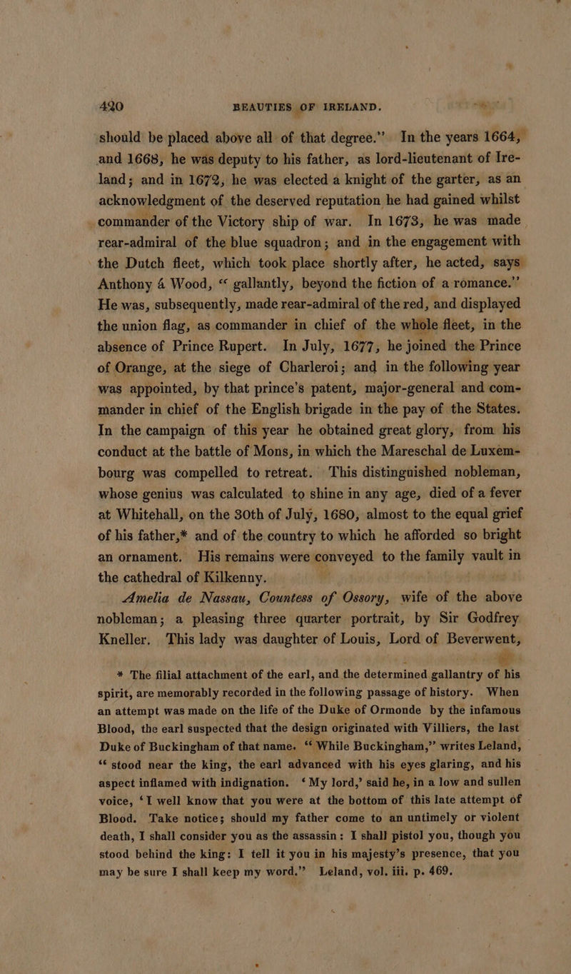 should be placed above all of that degree.” In the years 1664, and 1668, he was deputy to his father, as lord-lieutenant of Ire- land; and in 1672, he was elected a knight of the garter, as an acknowledgment of the deserved reputation he had gained whilst commander of the Victory ship of war. In 1673, he was made , rear-admiral of the blue squadron; and in the engagement with ' the Dutch fleet, which took place shortly after, he acted, says Anthony 4 Wood, “ gallantly, beyond the fiction of a romance.”’ He was, subsequently, made rear-admiral of the red, and displayed the union flag, as commander in chief of the whole fleet, in the absence of Prince Rupert. In July, 1677, he joined the Prince of Orange, at the siege of Charleroi; and in the following year was appointed, by that prince’s patent, major-general and com- mander in chief of the English brigade in the pay of the States. In the campaign of this year he obtained great glory, from his conduct at the battle of Mons, in which the Mareschal de Luxem- bourg was compelled to retreat. This distinguished nobleman, whose genius was calculated to shine in any age, died of a fever at Whitehall, on the 30th of July, 1680, almost to the equal grief of his father,* and of the country to which he afforded so bright an ornament. His remains were conveyed to the seiaiade vault in the cathedral of Kilkenny. Amelia de Nassau, Countess of Ossory, wife of the shove nobleman; a pleasing three quarter portrait, by Sir Godfrey Kneller. This lady was daughter of Louis, Lord of Beverwent, * The filial attachment of the earl, and the determined gallantry is Spirit, are memorably recorded in the following passage of history. When an attempt was made on the life of the Duke of Ormonde by the infamous Blood, the earl suspected that the design originated with Villiers, the last Duke of Buckingham of that name. cw hile Buckingham,”’ writes Leland, “‘ stood near the king, the earl advanced with his eyes glaring, and his aspect inflamed with indignation. ‘ My lord,’ said he, in a low and sullen voice, ‘I well know that you were at the bottom of this late attempt of Blood. Take notice; should my father come to an untimely or violent death, I shall consider you as the assassin : I shall pistol you, though you stood behind the king: I tell it you in his majesty’s presence, that you may be sure I shall keep my word.” Leland, vol. iii. p. 469.