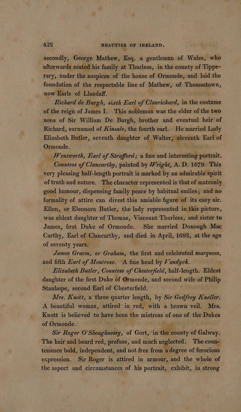 secondly, George Mathew, Esq. a gentleman of Wales, who afterwards seated his family at Thurless, in the county of Tippe- rary, under the auspices of the house of Ormonde, and laid the foundation of the respectable line of Mathew) of Thomastown, now Earls of Llandaff. Richard de Burgh, sixth Earl of Clanrickard, in the costume ‘of the reign of James I, This nobleman was the elder of the two ‘sons of Sir William De Burgh, brother and eventual heir of Richard, surnamed of Kinsale, the fourth earl. He married Lady Elizabeth Butler, seventh daughter of Walter, cventh Earl of | Ormonde. . _ Wentworth, Earl of Strafford; a fine and interesting portrait. Countess of Clancarthy, painted by Wright, A.D. 1679. This _ very pleasing half-length portrait is marked by an admirable spirit of truth and nature. The character represented is that of matronly good humour, dispensing family peace by habitual smiles; and no formality of attire can divest this amiable figure of its easy air. Ellen, or Eleonora Butler, the lady represented in this picture, was eldest daughter of Thomas, Viscount Thurless, and sister to James, first Duke of Ormonde. She married Donough Mac Carthy, Earl of Clancarthy, and died in i nahd 1682, at the age of seventy years. James Graem, or Graham, the first and siahatea marques, and fifth Earl of Montrose. A fme head by Vandyck. . Elizabeth Butler, Countess of Chesterfield, half-length. Eldest daughter of the first Duke of Ormonde, and second wife of wplovity Stanhope, second Earl of Chesterfield. Mrs. Knott, a three quarter length, by Str Godfrey Kneller. A beautiful woman, attired in red, with a brown veil. Mrs. Knott is believed to have been the mistress of one of the Dukes © of Ormonde. , Sir Roger O' shlednwedlg, of £ Gort, in the ae of pattie The hair and beard red, profuse, and much neglected. The coun- tenance bold, independent, and not free from ” degree of ferocious expression. Sir Roger is attired in armour, and the whole of the aspect and circumstances of his portrait, exhibit, in strong