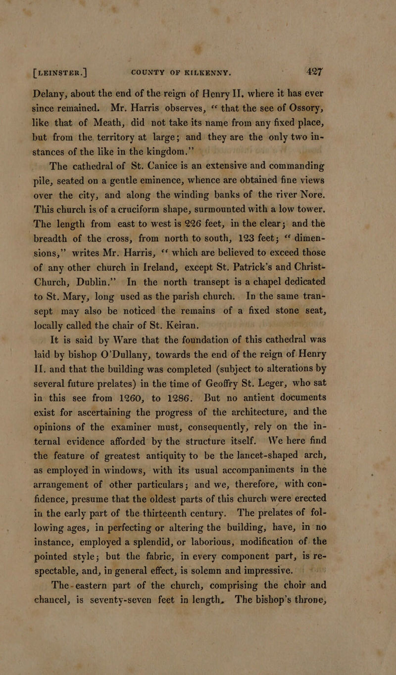 Delany, about the end of the reign of Henry II. where it has ever since remained. Mr. Harris observes, ‘“ that the see of Ossory, like that of Meath, did not take its name from any fixed place, but from the territory at large; and they are the only two in- stances of the like in the kingdom.”’ The cathedral of St. Canice is an extensive and commanding pile, seated on a gentle eminence, whence are obtained fine views over the city, and along the winding banks of the river Nore. This church is of a cruciform shape, surmounted with a low tower. The length from east to west is 226 feet, in the clear ;' and the breadth of the cross, from north to south, 123 feet; ‘ dimen- sions,’ writes Mr. Harris, ‘‘ which are believed to exceed those of any other church in Ireland, except St. Patrick’s and Christ- Church, Dublin.” In the north transept is a chapel dedicated to St. Mary, long used as the parish church. In the same tran- sept may also be noticed the remains of a fixed stone seat, locally called the chair of St. Keiran. . It is said by Ware that the foundation of this caettetea was laid by bishop O’Dullany, towards the end of the reign of Henry II. and that the building was completed (subject to alterations by several future prelates) in the time of Geoffry St. Leger, who sat in this see from 1260, to 1286. But no antient documents exist for ascertaining the progress of the architecture, and the opinions of the examiner must, consequently, rely on the in- ternal evidence afforded by the structure itself. We here find the feature of greatest antiquity to be the lancet-shaped arch, as employed in windows, with its usual accompaniments in the arrangement of other particulars; and we, therefore, with con- fidence, presume that the oldest parts of this church were erected in the early part of the thirteenth century. The prelates of fol- lowing ages, in perfecting or altering the building, have, inno instance, employed a splendid, or laborious, modification of. the pointed style; but the fabric, in every component part, is re- spectable, and, in general effect, is solemn and 1 impressive. The-eastern part of the church, comprising the choir and chancel, is seventy-seven feet in length, The bishop’s throne,