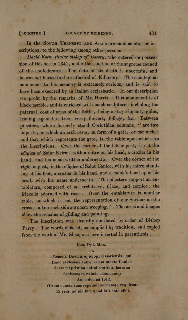 In the Sovrn Transerr anv Aisxe are monuments, or in- scriptions, to the following among other persons. David Roth, titular bishop of Ossory, who entered on posses- sion of this see in 1641, under the sanction of the supreme council of the confederates. The date of his death is uncertain, and ‘he was not buried in the cathedral of .Kilkenny. ‘The cenotaphial monument to his memory is extremely curious, and is said to have been executed by an Italian ecclesiastic. In our description we profit by the remarks of Mr. Harris. This monument is of black marble, and is enriched with much sculpture, including the paternal coat of arms of the Roths, being a stag trippant, gules, leaning against a tree, vert; flowers, foliage, &amp;c. Between pilasters, where formerly stood Corinthian columns, ‘ are two imposts, on which an arch rests, in form of a gate, or flat niche; and that which represents the gate, is the table upon which are the inscriptions. Over the corner of the left impost, is cut the effigies of Saint Keiran, with a mitre on his head, a crozier in his hand, and his name written underneath. Over the corner of the right impost, is the effigies of Saint Canice, with his mitre stand- ing at his foot, a crozier in his hand, and a monk’s hood upon his head, with his name underneath. The pilasters support an en- tablature, composed of an architrave, frieze, and cornice: the frieze is adorned with roses. Over the entablature is another table, on which is cut the sepresgmiation of our Saviour on the cross, and on each side a woman weeping.”’ The arms and images show the remains of gilding. and painting. ‘The inscription was absurdly mutilated by order of Bishop Parry. The words defaced, as supplied by tradition, and copied from the work of Mr. Shee, are here inserted in parenthesis : Deo, Opt. Max. i ets Memori Davidis episcopi Ossoriensis, qui ..Hanc ecclesiam cathedralem sancto Canico Sacram (pristino cultui restituit, heresim Schismaque exinde emundans. ) Anno domini 1642. Ortum cuncta suos repetunt mortemq:; requirunt Et redit ad nihilum quod fuit ante nihil,