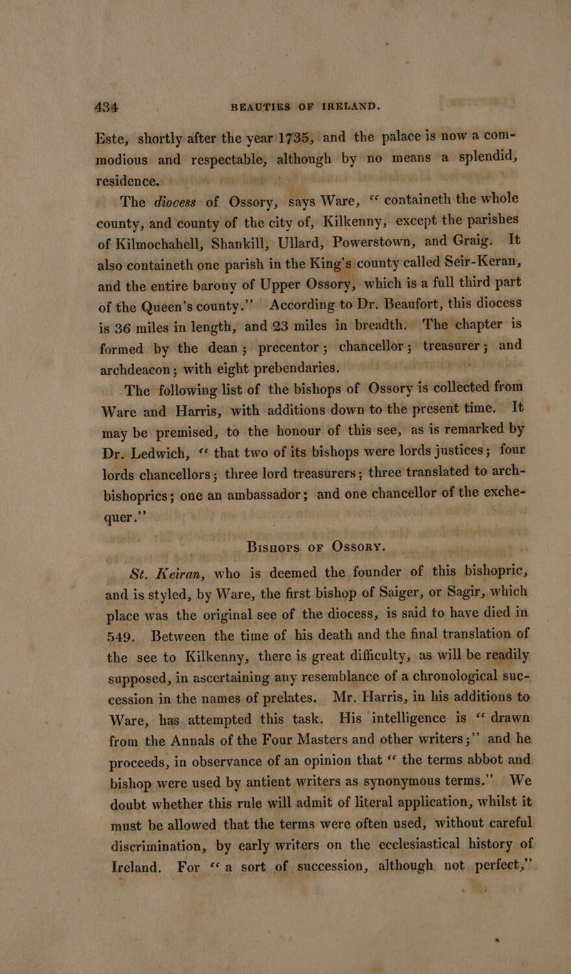 Este, shortly after the year'1735, and the palace is now a com~- modious and ei iain sana by no means a splendid, residence. as The diocess of Ossory, Sys Ware, “ containeth the whole county, and county of the city of, Kilkenny, except the parishes | of Kilmochahell, Shankill, Ullard, Powerstown, and Graig. It also containeth one parish in the King’s county called Seir-Keran, and the entire barony of Upper Ossory, which is a full third part of the Queen’s county.””. According to Dr. Beaufort, this diocess is 36 miles in length, and 23 miles in breadth. The chapter is formed by the dean; precentor; chancellor; treasurer ; and archdeacon ; with eight prebendaries. The following list of the bishops of © ee is collected from Ware and Harris, with additions down to the present time. It may be premised, to the honour of this see, as is remarked by Dr. Ledwich, &lt;* that two of its bishops were lords justices; four lords chancellors; three lord treasurers ; three translated to arch- bishoprics; one an ambassador; and one chancellor of the exche- quer.” : Bissors oF Ossory. St. Keiran, who is deemed the founder of this bishopric, and is styled, by Ware, the first bishop of Saiger, or Sagir, which place was the original see of the diocess, is said to have died in 549, Between the time of his death and the final translation of the see to Kilkenny, there is great difficulty, as will be readily supposed, in ascertaining any resemblance of a chronological suc- cession in the names of prelates. Mr. Harris, in his additions to Ware, has attempted this task. His intelligence is “ drawn from the Annals of the Four Masters and other writers ;’’ and he proceeds, in observance of an opinion that “ the terms abbot and bishop were used by antient writers as synonymous terms.” We doubt whether this rule will admit of literal application, whilst it must be allowed that the terms were often used, without careful discrimination, by early writers on the ecclesiastical history of Ireland. For “‘a sort of succession, although not perfect,”
