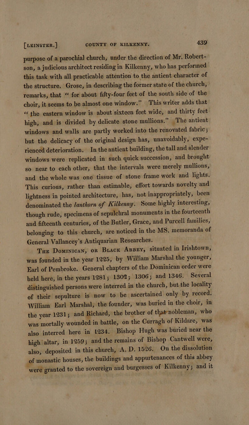 purpose of a parochial church, under the direction of Mr. Robert- son, a judicious architect residing in Kilkenny, who has performed this task with all practicable attention to the antient character of the structure. Grose, in describing the former state of the church, remarks, that “ for about fifty-four feet of the south side of the choir, it seems to be almost one window.” This writer adds that «the eastern window is about sixteen feet wide, and thirty feet high, and is divided by delicate stone mullions.” The antient windows and walls are partly worked into the renovated fabric ; but the delicacy of the original design has, unavoidably, expe- rienced deterioration. In the antient building, the tall and slender windows were replicated in such quick succession, and brought so near to each other, that the intervals were merely mullions, and the whole was one tissue of stone frame work and lights. This curious, rather than estimable, effort towards novelty and lightness in pointed architecture, has, not inappropriately, been denominated the Janthorn of Kilkenny. Some highly interesting, though rude, specimens of sepulchral monuments in the fourteenth and fifteenth centuries, of the Butler, Grace, and Purcell families, belonging to this. church, are noticed in the MS. memoranda of General Vallancey’s Antiquarian Researches. Tar Dominican, or Biack ABBEY, situated in Irishtown, was founded in the year 1225, by William Marshal the younger, Earl of Pembroke. General chapters of the Dominican order were held here, in the years 1281; 1302; 1306; and 1346. Several distinguished persons were interred in the church, but the locality of their sepulture is now to be ascertained only by record. William Earl Marshal, the founder, was buried in the choir, in the year 1231; and Richard, the brother of that-nobleman, who was mortally wounded in battle, on the Curragh of Kildare, was also interred here in 1234. Bishop Hugh was buried near the high ‘altar, in 1259; and the remains of Bishop Cantwell were, also, deposited in this church, A. D. 1526, On the dissolution of monastic houses, the buildings and appurtenances of this abbey “were granted to the sovereign and burgesses of Kilkenny ; and it