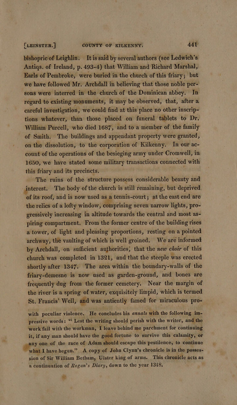 bishopric of Leighlin. It is said by several authors (see Ledwich’s Antiqs. of Ireland, p. 493-4) that William and Richard Marshal, Earls of Pembroke, were buried in the church of this friary; but we have followed Mr. Archdall in believing that those noble per- sons were interred in the church of the Dominican abbey. In regard to existing monuments, it may be observed, that, after a careful investigation, we could find at this place no other inscrip- tions whatever, than those placed on funeral tablets to Dr. William Purcell, who died 1687, and to a member of the family of Smith. The buildings and appendant property were granted, on the dissolution, to the corporation of Kilkenny. In our ac- count of the operations of the besieging army under Cromwell, in 1650, we have stated some military transactions connected with this friary and its precincts. : The ruins of the structure possess considerable beauty and interest. The body of the church is still remaining, but deprived of its roof, and is now used as R tennis-court; at the east end are the relics of a lofty window, comprising seven narrow lights, pro- gressively increasing in altitude towards the central and most as- piring compartment. From the former centre of the building rises a tower, of light and pleasing proportions, resting on a pointed archway, the vaulting of which is well groined. We are informed by Archdall, on sufficient authorities, that the new choir of this church was completed in 1321, and that the steeple was erected shortly after 1347. The area within the boundary-walls of the friary-demesne is now used as garden-ground, and bones are frequently dug from the former cemetery. Near the margin of the river is a spring of water, exquisitely limpid, which is termed St. Francis’ Well, and was antiently famed for miraculous pro- with peculiar violence. He concludes his annals with the following im- pressive words: “‘ Lest the writing should perish with the writer, and the work fail with the workman, I leave behind me parchment for continuing it, if any man should have the good fortune to survive this calamity, or any one of the race of Adam should escape this pestilence, to continue ee have begun.” A copy of John Clynn’s chronicle is in the posses- sion of Sir William Betham, Ulster king of arms. This chronicle acts as a continuation of Regan’s Diary, down to the year 1348. “