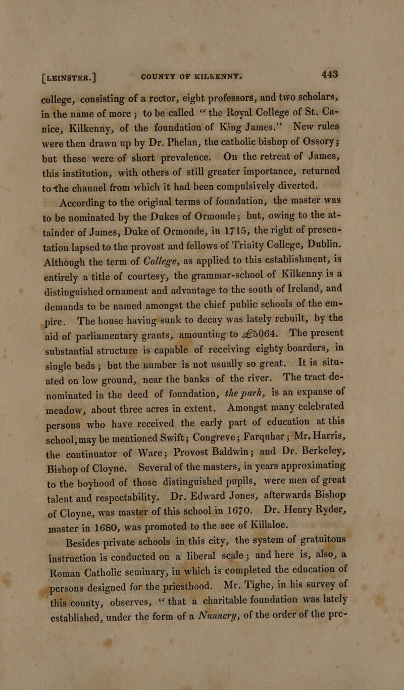college, consisting of a rector, eight professors, and two scholars, in the name of more; to be called “the Royal College of St. Ca- nice, Kilkenny, of the foundation of King James.” New rules were then drawn up by Dr. Phelan, the catholic bishop of Ossory 5 but these were of short prevalence. On the retreat of James, this institution, with others of still greater importance, returned tothe channel from which it had been compulsively diverted. According to the original terms of foundation, the master was to be nominated by the Dukes of Ormonde; but, owing to the at- tainder of James, Duke of Ormonde, in 1715, the right of presen- tation lapsed to the provost and fellows of Trinity College, Dublin. Although the term of College, as applied to this establishment, is entirely a title of courtesy, the grammar-school of Kilkenny is a distinguished ornament and advantage to the south of Ireland, and demands to be named amongst the chief public schools of the em- pire. The house having sunk to decay was lately rebuilt, by the aid of parliamentary grants, amounting to £5064. The present substantial structure is capable of receiving eighty boarders, in single beds ; but the number is not usually so great. It is situ- ated on low ground, near the banks of the river. The tract de- nominated in the deed of foundation, the park, is an expanse of meadow, about three acres in extent. Amongst many celebrated persons who have received the early part of education at this school, may be mentioned Swift; Congreve ; Farquhar ; Mr. Harris, the continuator of Ware; Provost Baldwin; and Dr. Berkeley, Bishop of Cloyne. Several of the masters, in years approximating to the boyhood of those distinguished pupils, were men of great talent and respectability. Dr. Edward Jones, afterwards Bishop of Cloyne, was master of this school in 1670. Dr. Henry Ryder, master in 1680, was promoted to the see of Killaloe. Besides private schools in this city, the system of gratuitous «nstruction is conducted on a liberal scale; and here is, also, a Roman Catholic seminary, in which is completed the education of » persons designed for the priesthood. Mr. Tighe, in his survey of ‘this county, observes, ‘‘ that a charitable foundation was lately established, under the form of a Nunnery, of the order of the pre- at