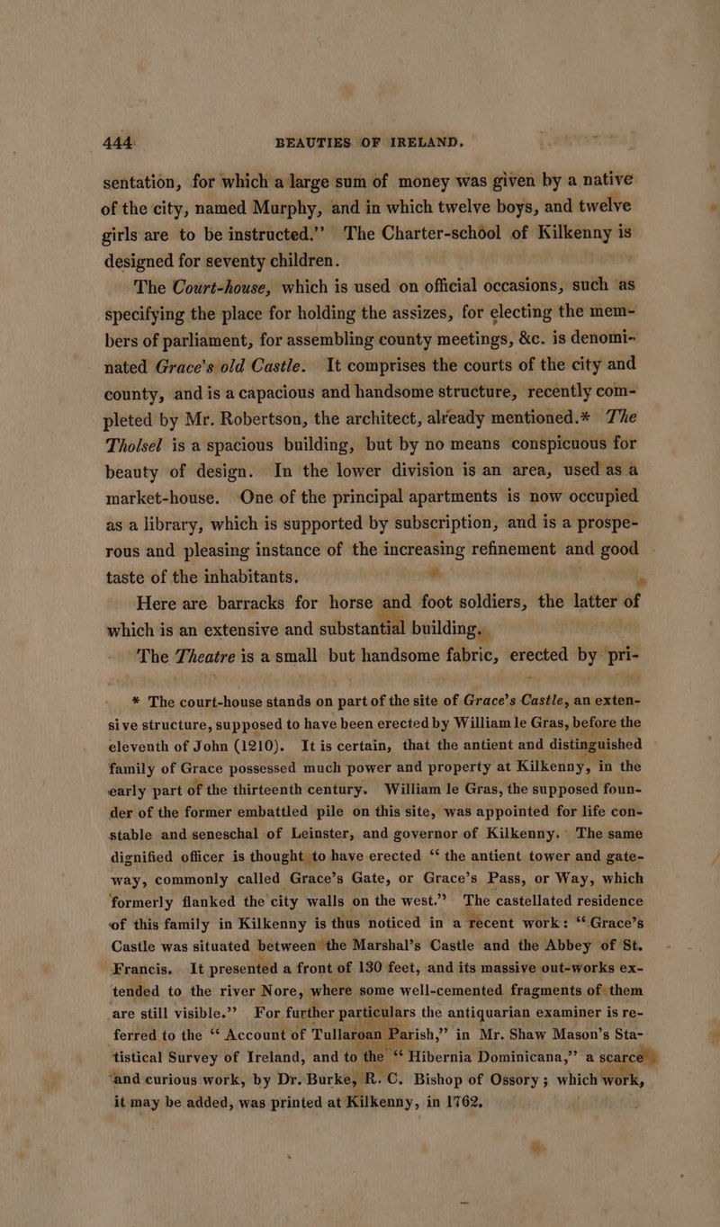 sentation, for which a large sum of money was given by a native of the city, named Murphy, and in which twelve boys, and twelve girls are to be instructed.” The Charter-school of te is designed for seventy children. The Court-house, which is used on official occasions, such ‘as specifying the place for holding the assizes, for electing the mem- bers of parliament, for assembling county meetings, &amp;c. is denomi- nated Grace’s old Castle. It comprises the courts of the city and county, and is acapacious and handsome structure, recently com- pleted by Mr. Robertson, the architect, already mentioned.* The Tholsel is a spacious building, but by no means conspicuous for beauty of design. In the lower division is an area, used asa market-house. One of the principal apartments is now occupied as a library, which is supported by subscription, and is a prospe- rous and pleasing instance of the increasing refinement and good taste of the inhabitants. ba a Here are barracks for horse and foot soldiers, the arene of which is an extensive and sitbstantedl building. The Theatre is a small but handsome fabric, erected by pri- * The court-house stands on part of the site of Grace’s Castle, an exten- sive structure, supposed to have been erected by William le Gras, before the eleventh of John (1210). Itis certain, that the antient and distinguished family of Grace possessed much power and property at Kilkenny, in the early part of the thirteenth century. William le Gras, the supposed foun- der of the former embattled pile on this site, was appointed for life con- stable and seneschal of Leinster, and governor of Kilkenny. The same dignified officer is thought to have erected ‘‘ the antient tower and gate- way, commonly called Grace’s Gate, or Grace’s Pass, or Way, which formerly flanked the city walls on the west.” The castellated residence of this family in Kilkenny is thus noticed in a recent work: “ Grace’s Castle was situated between the Marshal’s Castle and the Abbey of St. Francis. It presented a front of 130 feet, and its massive out-works ex- tended to the river Nore, where some well-cemented fragments of. them are still visible.” For further particulars the antiquarian examiner is re- ferred to the ‘ Account of Tullaroan ‘Parish, &gt; in Mr. Shaw Mason’s Sta- tistical Survey of Ireland, and to the” “ Hibernia Dominicana,” a scarce | ‘and curious work, by Dr. Burke, R. C Bishop of Ossory ; which ek, it may be added, was printed at Kilkenny, in 1762,