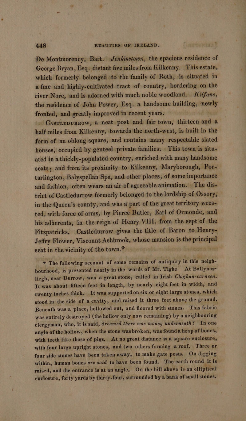 De Montmorency, Bart. Jenkinstown, the spacious residence of George Bryan, Esq. distant five miles from Kilkenny. This estate, which formerly belonged ‘to the family of Roth, is situated in a fine and highly-cultivated tract of country, bordering on the river Nore, and is adorned with much noble woodland. &amp;i/fane, the residence of John Power, Esq. a handsome building, newly fronted, and greatly improved in recent years. | | GasTLEDURROW, a neat post and fair town, thirteen and a half miles from Kilkenny, towards the north-west, is built in the form of an oblong square, and contains many respectable slated houses, occupied by genteel private families. This town is situ- ated in a thickly-populated country, enriched with many handsome seats; and from its proximity to Kilkenny, Maryborough, Por- tarlington, Balyspellan Spa, and other places, of some importance and fashion, often wears an air of agreeable animation. ‘The dis- trict of Castledurrow formerly belonged to the lordship of Ossory, in the Queen’s county, and was a part of the great territory wres- ted, with force of arms, by Pierce Butler, Earl of Ormonde, and his adherents, in the reign of Henry VIII. from the sept of the Fitzpatricks, Castledurrow gives the title of Baron to Henry- Jeffry Flower, Viscount Ashbrook, whose mansion is the principal seat in the vicinity of the town. * * The aig ote account of some remains of sort tnisat in ane neigh- bourhood, is presented nearly in the words of Mr. Tighe. At Ballynas- liegh, near Durrow, was a great stone, called in Irish Cloghan-carneen. It was about fifteen feet in length, by nearly eight feet in width, and twenty inches thick, It was supported on six or eight large stones, which stood in the side of a cavity, and raised it three feet above the ground, Beneath was a place, hollowed out, and floored with stones. This fabric was entirely destroyed (the hollow only now remaining) bya neighbouring clergyman, who, it is said, dreamed there was money underneath! In one angle of the hollow, when the stone was broken, was founda heap of bones, with teeth like those of pigs. At no great distance is a square enclosure, with four large upright stones, and two others forming a roof, Three or — four side stones have been taken away, to make gate posts. On digging within, human bones are said to have been found. The earth round it is raised, and the entrance is at an angle. On the hill above isan elliptical enclosure, forty yards by thirty-four, surrounded by a bank of small stones.