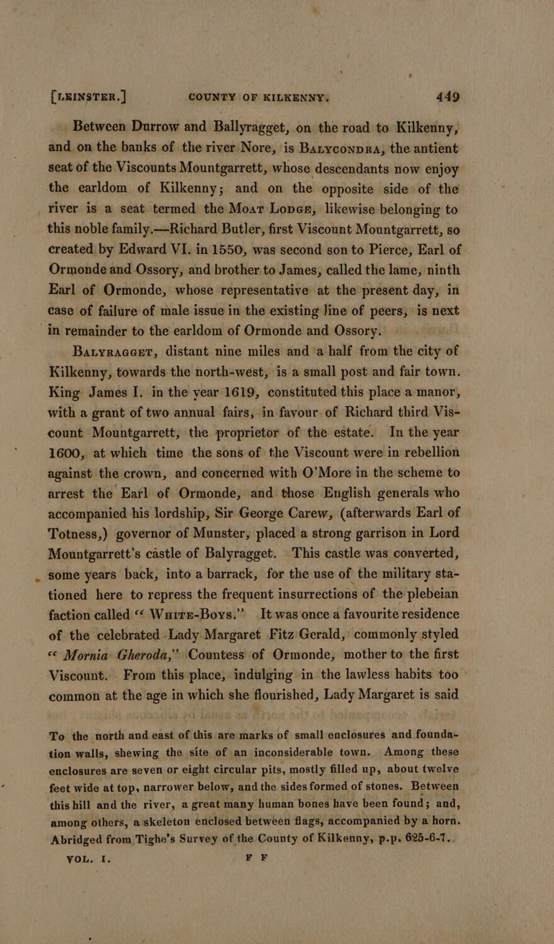 Between Durrow and Ballyragget, on the road to Kilkenny, and on the banks of the river Nore, is Banyconpra, the antient seat of the Viscounts Mountgarrett, whose descendants now enjoy the earldom of Kilkenny; and on the opposite side of the river is a seat termed the Moar Lopes, likewise belonging to this noble family.—Richard Butler, first Viscount Mountgarrett, so created by Edward VI. in 1550, was second son to Pierce, Earl of Ormonde and Ossory, and brother to James, called the lame, ninth Earl of Ormonde, whose representative at the present day, in case of failure of male issue in the existing line of peers, is next in remainder to the earldom of Ormonde and Ossory. Batyraaeet, distant nine miles and ‘a half from the city of Kilkenny, towards the north-west, is a small post and fair town. King James I. in the year 1619, constituted this place a manor, with a grant of two annual fairs, in favour of Richard third Vis- count Mountgarrett, the proprietor of the estate. In the year 1600,. at which time the sons of the Viscount were in rebellion against the crown, and concerned with O’More in the scheme to arrest the Earl of Ormonde, and those English generals who accompanied his lordship, Sir George Carew, (afterwards Earl of Totness,) governor of Munster, placed a strong garrison in Lord Mountgarrett’s castle of Balyragget. This castle was converted, some years back, into a barrack, for the use of the military sta- tioned here to repress the frequent insurrections of the plebeian faction called &lt;‘ Wuirr-Bovs.”’ It was once a favourite residence of the celebrated .Lady Margaret Fitz Gerald, commonly styled &lt;&lt; Mornia Gheroda,’ Countess of Ormonde, mother to the first Viscount. From this place, indulging in the lawless habits too ~ common at the age in which she flourished, Lady Margaret is said To the north and east of this are marks of small enclosures and founda~- tion walls, shewing the site of an inconsiderable town. Among these enclosures are seven or eight circular pits, mostly filled up, about twelve feet wide at top, narrower below, and the sides formed of stones. Between this hill and the river, a great many human bones have been found; and, among others, a'skeleton enclosed between flags, accompanied by a horn. Abridged from Tighe’s Survey of the County of Kilkenny, p.p. 625-6-7. VOL, I. ¥F F