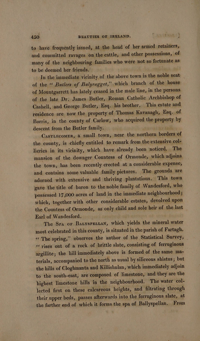 to have frequéntly issued, at the head of her armed retaiilers, and committed ravages on the cattle, and other possessions, of many of the neighbouring families who were not so fortunate as to be deemed her friends. In the immediate vicinity of the above town is the noble seat of the “ Butlers of Balyragget,”’ which branch of the house ) of Mountgarrett has lately ceased in the male line, in the persons of the late Dr; James Butler, Roman Catholic Archbishop of Cashell, and George Butler, Esq. his brother. This estate and residence are now the property of Thomas Kavanagh, Esq. of Borris, in the county of Carlow, who acquired the property by descent from the Butler family. jae ee CasrLecomer, a small town, near the northern borders of the county, is chiefly entitled to remark from the extensive col- lieries in its vicinity, which have already been noticed. The mansion of the dowager Countess of Ormonde, which adjoins the town, has been recently erected at a considerable expense, and contains some valuable family pictures. The grounds are adorned with extensive and thriving plantations. ‘This town gave the title of baron to the noble family of Wandesford, who possessed 17,000 acres of land in the immediate neighbourhood ; which, together with other considerable estates, devolved upon the Countess of Ormonde, as only child and sole heir of the last Earl of Wandesford. The Sra or Batyspenuan, which yields the mineral water most celebrated in this county, is situated in the parish of Fartagh, «© The spring,” observes the author of the Statistical Survey, ‘&lt;&lt; yiges out of a rock of brittle slate, consisting of ferruginous argillite; the hill immediately above is formed of the same ma- terials, accompanied to the north as usual by siliceous shistus ; but the hills of Cloghmanta and Killishulan, which immediately adjoin to the south-east, are composed of limestone, and they are the highest limestone hills in the neighbourhood. The water col- lected first on these calcareous heights, and filtrating through their upper beds, passes afterwards into the ferruginous slate, at the farther end of which it forms the spa of Ballyspellan. From