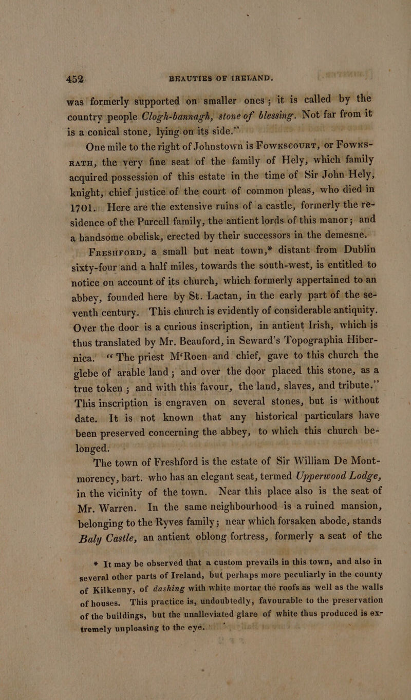 was formerly supported on’ smaller ones’; it is called by the country people Clogh-bannagh, stone of dash Not far from it is a conical stone, lying‘on its side.” One mile to the right of Johnstown is Fowxscourt, or Fowxs- natu, the very fine seat of the family of Hely, which family | acquired possession of this estate in the time of Sir John Hely, knight, chief justice of the court of common pleas, who died in 1701. Here are the extensive ruins of a castle, formerly the re- sidence of the Purcell family, the antient lords of this manor; and a handsome obelisk, erected by their successors in the demesne. Fresurorp, a small but neat town,* distant from Dublin sixty-four and a half miles, towards the south-west, is entitled to notice on account of its church, which formerly appertained to an abbey, founded here by St. Lactan, in the early part of the se- venth century. This church is evidently of considerable antiquity. Over the door is a curious inscription, in antient Irish, which is thus translated by Mr. Beauford, in Seward’s Topographia Hiber- nica. ‘The priest M‘Roen and chief, gave to this church the glebe of arable land; and over the door placed this stone, as a ~ true token ; and with this favour, the land, slaves, and tribute.” This inscription is engraven on several stones, but is without date. It is not known that any historical particulars have been preserved concerning the abbey, to which this church be- longed. The town of Freshford i is the estate of Sir William De Mont- morency, bart. who has an elegant seat, termed Upperwood Lodge, in the vicinity of the town. Near this place also is the seat of Mr. Warren. In the same neighbourhood is a ruined mansion, belonging to the Ryves family; near which forsaken abode, stands Baly Castle, an antient oblong fortress, formerly a seat of the * It may be observed that a custom heen in ranie town, and also in several other parts of Ireland, but perhaps more peculiarly in the county of Kilkenny, of dashing with white mortar the roofs as well as the walls of houses. ‘This practice is, undoubtedly, favourable to the preservation of the buildings, but the unalleviated glare of white thus produced is ex- tremely unpleasing to the eyéiiniliequs ie soon 4 .