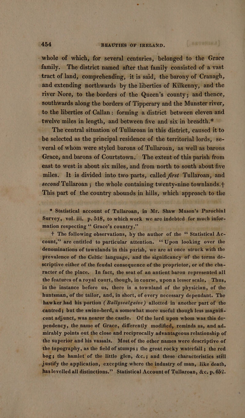 - whole of which, for several centuries, belonged to the Grace family. The district named after that family consisted of a vast: tract of land, comprehending, it is said, the barony of Cranagh, and extending northwards by the liberties of Kilkenny, and the river Nore, to the borders of the Queen’s county; and thence, southwards along the borders of Tipperary and the Munster river, to the liberties of Callan: forming a district between eleven arid twelve miles in length, and between five and six in breadth.* The central situation of Tullaroan in this district, caused it to _be selected as the principal residence of the territorial lords, se- veral of whom were styled barons of Tullaroan, as well as barons Grace, and barons of Courtstown. The extent of this parish from east to west is about six miles, and from north to south about five miles. It is divided into two parts, called first Tullaroan, and second Tullaroan ; the whole containing twenty-nine townlands.+ This part of the country abounds in hills, which approach to the * Statistical account of Tullaroan, in Mr. Shaw Mason’s Parochial Survey, vol. iii, p.518, to which work we are indebted for much infor- mation respecting ‘‘ Grace’s country.” t+ The following observations, by the author of the “ Statistical Ac- count,” are entitled to particular attention. ‘‘ Upon looking over the denominations of townlands in this parish, we are at once struck with the prevalence of the Celtic language, and the significancy of the terms de- scriptive either of the feudal consequence of the proprietor, or of the cha- racter of the place. In fact, the seat of an antient baron represented all the features of a royal court, though, in course, upona lesser scale, Thus, in the instance before us, there is a townland of the physician, of the huntsman, of the tailor, and, in short, of every necessary dependant. The hawker had his portion ( Ballysealgaive ) allotted’ in another part of the cantred; but the swine-herd, a somewhat more useful though less magnifi- cent adjunct, was nearer the castle. Of the lord upon whom was this de- pendency, the name of Grace, differently modified, _reminds us, and ad- mirably points out the close and reciprocally advantageous relationship of the superior and his vassals. Most of the other names were descriptive of the topography, as the field of stumps; the great rocky waterfall; the red bog; the hamlet of the little glen, &amp;c.; and these characteristics still » justify the application, excepting where the industry of man, like death, has levelled all distinctions.’’ Statistical Account of Tullaroan, &amp;c. p. 652.