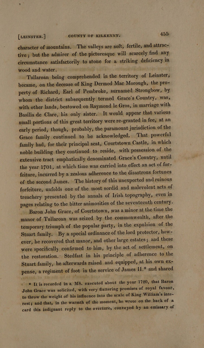 character of mountains. The valleys are soft, fertile, and attrac- tive; but the admirer of the picturesque will scarcely find any circumstance satisfactorily to atone for a striking deficiency in wood and water. . | , bie Tullaroan being comprehended in the territory of Leinster, became, on the decease of King Dermod Mac Morough, the pro- perty of Richard, Earl of Pembroke, surnamed Strongbow, by whom the district subsequently. termed Grace’s Country, was, with other lands, bestowed on Raymond le Gros, in marriage with Basilia de Clare, his only sister. It would appear that various small portions of this great territory were re-granted in fee, at an early period, though, probably, the paramount jurisdiction of the Grace family continued to be acknowledged. That powerful family had, for their principal seat, Courtstown Castle, in which noble building they continued to reside, with possession of the extensive tract emphatically denominated Grace’s Country, until the year 1701, at which time was carried into effect.an act of for- feiture, incurred by a zealous adherence to the disastrous fortunes of the second James. ‘The history of this unexpected and ruinous forfeiture, unfolds one of the most sordid and malevolent acts of treachery presented by the annals of Irish topography, even in pages relating to the bitter animosities of the seventeenth century. Baron John Grace, of Courtstown, was a minor at the time the manor of Tullaroan was seized by the commonwealth, after the temporary triumph of the popular party, in the expulsion of the ‘Stuart family. By a special ordinance of the lord protector, how- ever, he recovered that manor, and other large estates; and these were specifically confirmed to him, by the act of settlement, on the restoration.~ Stedfast in his principle of adherence to the Stuart family, he afterwards raised and equipped, at his own ex- pense, a regiment of foot in the service of James If.* and shared « * It is recorded in a MS. executed about the year 1720, that Baron John Grace was solicited, with very flattering promises of royal favour, to throw the weight of his influence into the scale of King William’s inte- rest; and that, in the warmth of the moment, he wrote on the back of a card this indignant reply to the overture, conveyed by an emissary of