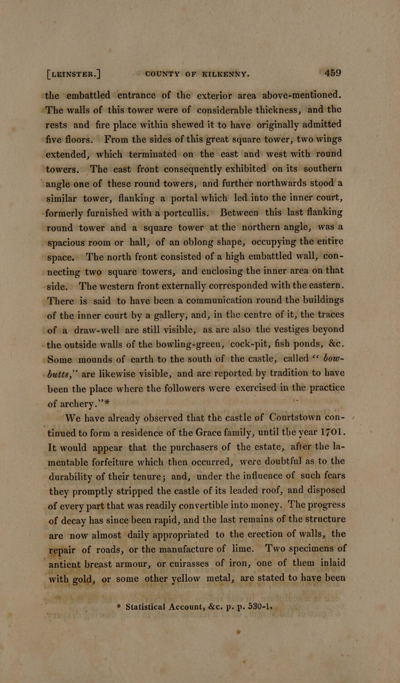 ‘the embattled entrance of the exterior area above-mentioned. ‘The walls of this tower were of considerable thickness, and the rests and fire place within shewed it to have originally admitted five floors. From the sides of this great square tower, two wings extended, which ‘terminated on the east and west with round ‘towers. The east front consequently exhibited on its southern ‘angle one of these round towers, and further northwards stood a similar tower, flanking a’ portal which led.into the inner court, ‘formerly furnished with a portcullis. Between this last flanking round tower and a square tower atthe northern angle, was a ‘spacious room or hall, of an oblong shape, occupying the entire space. The north front consisted of a high embattled wall, con- necting two square towers, and enclosing the inner area on that ‘side. The western front externally corresponded with the eastern. -There is said to have been a communication round the buildings of the inner court by a gallery, and, in the centre of it, the traces of a draw-well are still visible, as.are also the vestiges beyond _the outside walls of the bowling-green, cock-pit, fish ponds, &amp;c. ‘Some mounds of earth to the south of the castle, called &lt;* dow- butts,” are likewise visible, and are reported by tradition to have been the place where the followers were exercised in the practice of archery.’’* ; ‘We have already observed that the castle of Courtstown con- ‘tinued to form a residence of the Grace family, until the year 1701. It would appear that the purchasers of the estate, after the la- mentable forfeiture which then occurred, were doubtful as to the durability of their tenure; and, under the influence of such fears they promptly stripped the castle of its leaded roof, and disposed of every part that was readily convertible into money. The progress of decay has since been rapid, and the last remains of the structure are now almost daily appropriated to the erection of walls, the repair of roads, or the manufacture of lime. Two specimens of antient breast armour, or cuirasses of i iron, one of them inlaid with . gold, or some other yellow metal, are stated to have been Lad * Statistical ee &amp;c. p. p. 930-1, .