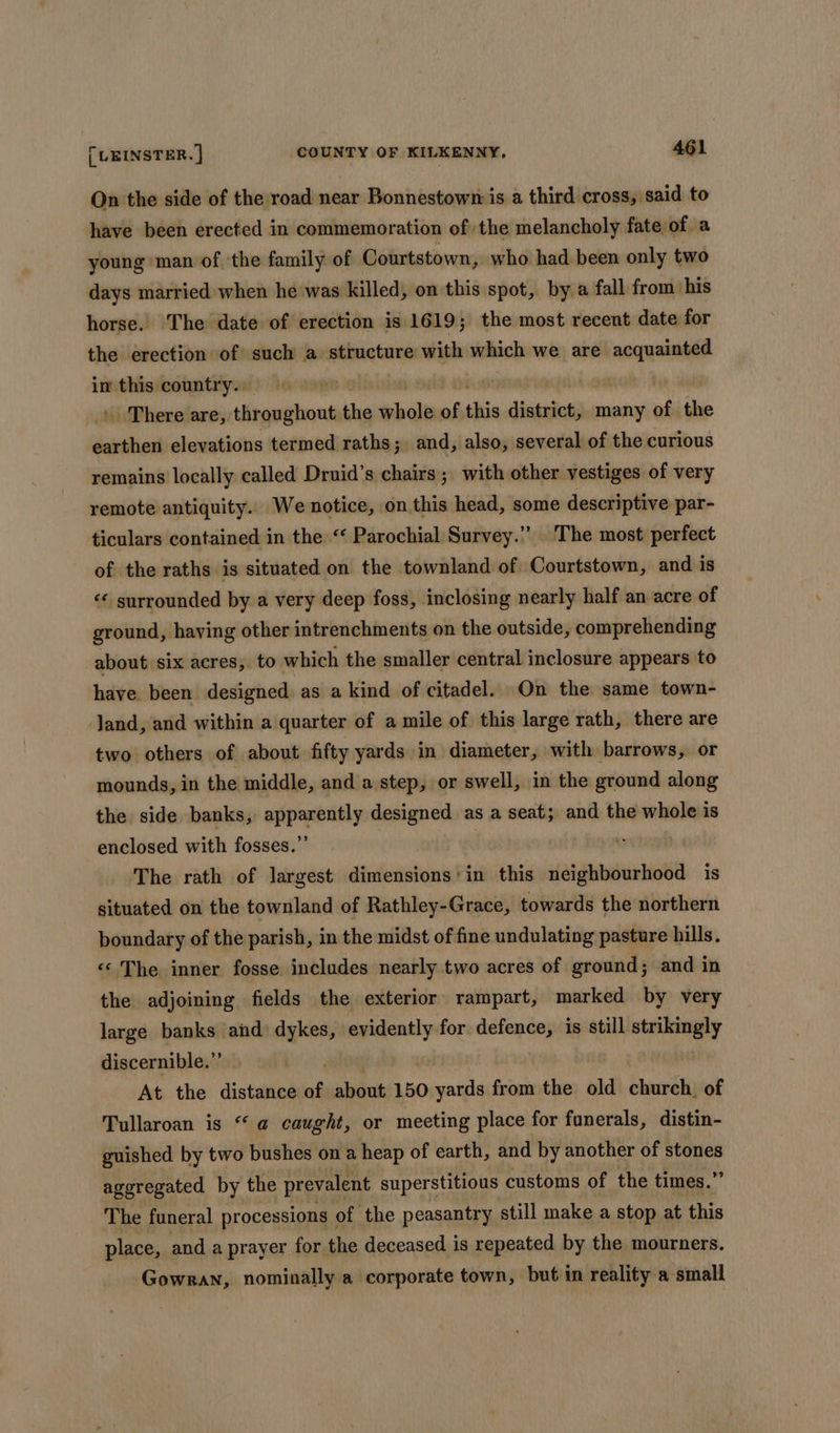 On the side of the road near Bonnestown is a third cross, said to have been erected in commemoration of the melancholy fate of a young ‘man of the family of Courtstown, who had been only two days married when he was killed, on this spot, by a fall from his horse. The date of erection is 1619; the most recent date for the erection of such a structure with which we are nneneine im this country. ane . There are, throughout the bole af this district, many of the bine elevations termed raths; and, also, several of the curious remains locally called Druid’s chairs; with other vestiges of very remote antiquity. We notice, on this head, some descriptive par- ticulars contained in the ‘‘ Parochial Survey.” . The most perfect of the raths is situated on the townland of Courtstown, and is « surrounded by a very deep foss, inclosing nearly half an acre of ground, having other intrenchments on the outside, comprehending about six acres, to which the smaller central inclosure appears to have been designed as a kind of citadel. On the same town- Jand, and within a quarter of a mile of this large rath, there are two others of about fifty yards in diameter, with barrows, or mounds, in the middle, and a step, or swell, in the ground along the side banks, apparently designed as a seat; and the whole is enclosed with fosses.”’ The rath of largest dimensions’ in this neighbourhood is situated on the townland of Rathley-Grace, towards the northern boundary of the parish, in the midst of fine undulating pasture hills. ‘«‘ The inner fosse includes nearly two acres of ground; and in the adjoining fields the exterior rampart, marked by very large banks and dykes, evidently for defence, is still paid discernible.” At the distance of about 150 yards from the old church, of Tullaroan is “ @ caught, or meeting place for funerals, distin- guished by two bushes on a heap of earth, and by another of “he ny aggregated by the prevalent superstitious customs of the times.’ The funeral processions of the peasantry still make a stop at this place, and a prayer for the deceased is repeated by the mourners. Gowran, nominally a corporate town, but in reality a small