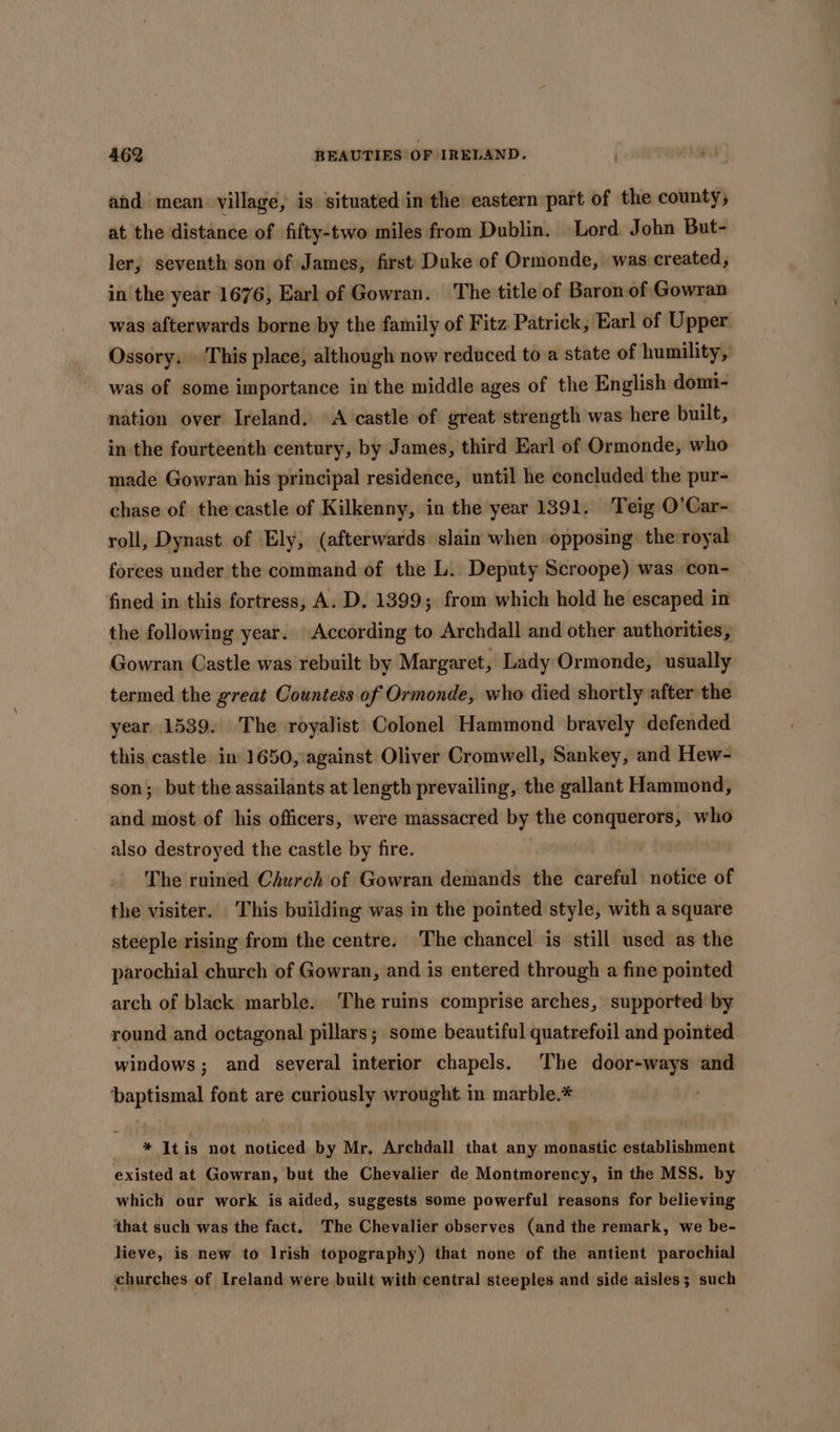 and mean village, is situated inthe eastern part of the county; at the distance of fifty-two miles from Dublin. Lord John But- ler, seventh son of James, first Duke of Ormonde, was created, in the year 1676, Earl of Gowran. ‘The title of Baron of Gowran was afterwards borne by the family of Fitz Patrick, Earl of Upper Ossory. This place, although now reduced to a state of humility, was of some importance in the middle ages of the English domi- nation over Ireland. A castle of great strength was here built, in the fourteenth century, by James, third Earl of Ormonde, who made Gowran his principal residence, until he concluded the pur- chase of the castle of Kilkenny, in the year 1391, Teig O’Car- roll, Dynast of Ely, (afterwards slain when opposing the royal forces under the command of the L. Deputy Scroope) was con- fined in this fortress, A. D. 1399; from which hold he escaped in the following year. According to Archdall and other authorities, Gowran Castle was rebuilt by Margaret, Lady Ormonde, usually termed the great Countess of Ormonde, who died shortly after the year 1539. The royalist Colonel Hammond bravely defended this. castle in 1650, against Oliver Cromwell, Sankey, and Hew- son; but the assailants at length prevailing, the gallant Hammond, and most of his officers, were massacred by the conquerors, who also destroyed the castle by fire. The ruined Church of Gowran demands the careful notice of the visiter. This building was in the pointed style, with a square steeple rising from the centre. ‘The chancel is still used as the parochial church of Gowran, and is entered through a fine pointed arch of black marble. The ruins comprise arches, supported’ by round and octagonal pillars; some beautiful quatrefoil and pointed windows ; and several interior chapels. The door-ways and ‘baptismal font are curiously wrought in marble.* _ * Itis not noticed by Mr, Archdall that any monastic establishment existed at Gowran, but the Chevalier de Montmorency, in the MSS. by which our work is aided, suggests some powerful reasons for believing ‘that such was the fact. The Chevalier observes (and the remark, we be- lieve, is new to Irish topography) that none of the antient parochial churches of Ireland were built with central steeples and side aisles; such