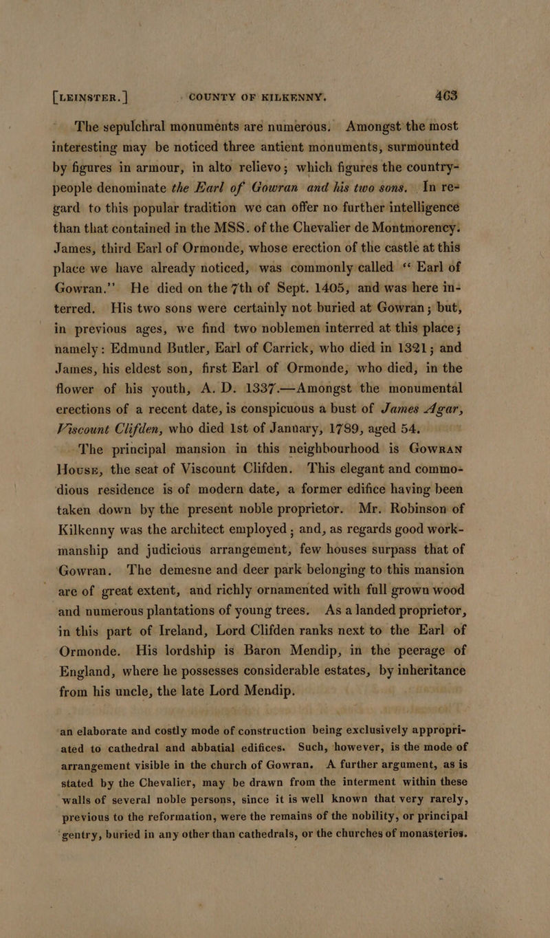 The sepulchral monuments are numerous. Amongst the most interesting may be noticed three antient monuments, surmounted by figures in armour, in alto relievo; which figures the country- people denominate the Earl of Gowran and his two sons. In re- gard to this popular tradition we can offer no further intelligence than that contained in the MSS. of the Chevalier de Montmorency. James, third Earl of Ormonde, whose erection of the castle at this place we have already noticed, was commonly called ‘ Earl of Gowran.”’ He died on the 7th of Sept. 1405, and was here in- terred. His two sons were certainly not buried at Gowran ; but, in previous ages, we find two noblemen interred at this place; namely: Edmund Butler, Earl of Carrick, who died in 1321; and James, his eldest son, first Earl of Ormonde, who died, in the flower of his youth, A. D. 1337.—Amongst the monumental erections of a recent date, is conspicuous a bust of James Agar, Viscount Clifden, who died 1st of January, 1789, aged 54. -The principal mansion in this neighbourhood is Gowran House, the seat of Viscount Clifden. This elegant and commo- dious residence is of modern date, a former edifice having been taken down by the present noble proprietor. Mr. Robinson of Kilkenny was the architect employed ; and, as regards good work- manship and judicious arrangement, few houses surpass that of Gowran. The demesne and deer park belonging to this mansion are of great extent, and richly ornamented with fall grown wood and numerous plantations of young trees. As a landed proprietor, in this part of Ireland, Lord Clifden ranks next to the Earl of Ormonde. His lordship is Baron Mendip, in the peerage of England, where he possesses considerable estates, by inheritance from his uncle, the late Lord Mendip. ‘an elaborate and costly mode of construction being exclusively appropri- ated to cathedral and abbatial edifices. Such, however, is the mode of arrangement visible in the church of Gowran. A further argument, as is stated by the Chevalier, may be drawn from the interment within these walls of several noble persons, since it is well known that very rarely, previous to the reformation, were the remains of the nobility, or principal ‘gentry, buried in any other than cathedrals, or the churches of monasteries.