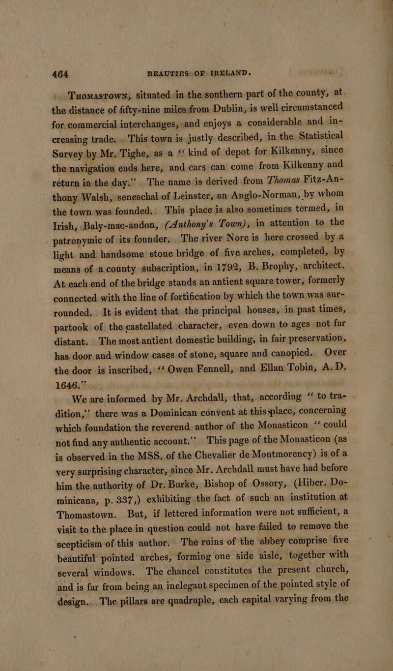 the distance of fifty-nine milesfrom Dublin, is well circumstanced for commercial interchanges, and enjoys a considerable and in- creasing trade. . This town is justly described, in the Statistical Survey by Mr. Tighe, as a ‘kind of depot for Kilkenny, since the navigation ends here, and cars can come from Kilkenny and réturn in the day.”” The name is derived from Thomas Fitz-An- thony Walsh, seneschal of Leinster, an Anglo-Norman, by whom the town was founded. This place is also sometimes termed, in Irish, Baly-mac-andon, (Anthony's Town), in attention to the - patronymic of its founder, The river Nore is here crossed by a light and handsome stone bridge of five arches, completed, by At each end of the bridge stands an antient square tower, formerly connected with the line of fortification by which the town was sur- rounded. It is evident that the principal houses, in past times, partook of the castellated character, even down to ages not far distant. ‘The most antient domestic building, in fair preservation, has door and window cases of stone, square and canopied. Over the door is inscribed, ‘‘ Owen Fennell, and Ellan Tobin, A.D. 1646.” dition,’ there was a Dominican convent at this place, concerning which foundation the reverend author of the Monasticon ‘ could is observed in the MSS. of the Chevalier de Montmorency) is of a very surprising character, since Mr. Archdall must have had before him the authority of Dr. Burke, Bishop of Ossory, (Hiber. Do- minicana, p. 337,) exhibiting the fact of such an institution at Thomastown. But, if lettered information were not sufficient, a visit to the place in question could not have failed to remove the scepticism of this author. The ruins of the ‘abbey comprise five several windows. The chancel constitutes the present church, and is far from being an inelegant specimen of the pointed style of design... The pillars are quadruple, each capital varying from the
