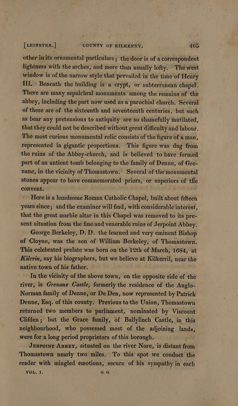 other in its ornamental particulars ; the door is of a correspondent lightness with the arches, and more than usually lofty.  The west window is of the. narrow style that’ prevailed in the time of Henry iil. Beneath the building is’a crypt, or subterranean chapel. There are many sepulchral monuments among the remains of the abbey, including the part now used as a parochial church. Several of these are of the sixteenth and seventeenth centuries, but such as bear any pretensions to antiquity are so shamefully mutilated, that they could not be described without great difficulty and labour. The most curious monumental relic consists of the figure of a man, represented in gigantic proportions. This figure was dug from the ruins of the Abbey-church, and is believed to have formed part of an antient tomb belonging to the family of Denne, of Gre- nane, in the vicinity of Thomastown.’ Several of the monumental stones appear to have commemorated priors, or superiors of thie convent. | ‘ Here is a handsome Roman Catholic Chapel, built about fifteen years since; and the examiner will find, with considerable interest, that the great marble altar in this Chapel was removed to its pre- sent situation from the fine and venerable ruins of Jerpoint Abbey. George Berkeley, D. D. the learned and very eminent Bishop ef Cloyne, was the son of William Berkeley, of Thomastown. This celebrated prelate was born on the 12th of March, 1684, at Kilcrin, say his biographers, but we believe at Kilkerril, near the native town of his father. In the vicinity of the above town, on the opposite side of the river, is Grenane Castle, formerly the residence of the Anglo- Norman family of Denne, or De Den, now represented by Patrick Denne, Esq. of this county. Previous to the Union, Thomastown returned two members to parliament, nominated by Viscount Clifden; but the Grace family, of Ballylinch Castle, in this netisachood. who possessed most of the adjoining lands, were for a long period proprietors of this borough. Jerporint ABBEY, Situated on the river Nore, is distant fit Thomastown nearly two miles. To this spot we conduct the reader with mingled emotions, secure of his sympathy i In each VOL, I. GG