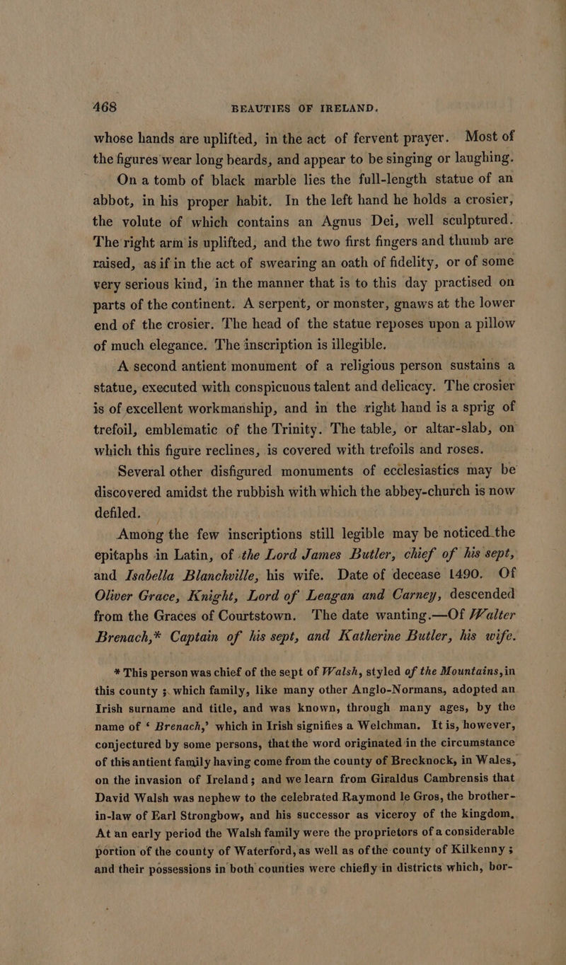 whose hands are uplifted, in the act of fervent prayer. Most of the figures wear long beards, and appear to be singing or laughing. On a tomb of black marble lies the full-length statue of an abbot, in his proper habit. In the left hand he holds a crosier, the volute of which contains an Agnus Dei, well sculptured. The right arm is uplifted, and the two first fingers and thumb are raised, asif in the act of swearing an oath of fidelity, or of some very serious kind, in the manner that is to this day practised on parts of the continent. A serpent, or monster, gnaws at the lower end of the crosier. The head of the statue reposes upon a pillow of much elegance. The inscription is illegible. A second antient monument of a religious person sustains a statue, executed with conspicuous talent and delicacy. The crosier is of excellent workmanship, and in the right hand is a sprig of trefoil, emblematic of the Trinity. The table, or altar-slab, on which this figure reclines, is covered with trefoils and roses. Several other disfigured monuments of ecclesiasties may be discovered amidst the rubbish with which the abbey-church is now defiled. — Among the few inscriptions still legible may be noticed_the epitaphs in Latin, of :the Lord James Butler, chief of his sept, and Isabella Blanchville, his wife. Date of decease 1490. Of Oliver Grace, Knight, Lord of Leagan and Carney, descended from the Graces of Courtstown. The date wanting.—Of Valter Brenach,* Captain of his sept, and Katherine Butler, his wife. * This person was chief of the sept of Walsh, styled of the Mountains, in this county ;. which family, like many other Anglo-Normans, adopted an Irish surname and title, and was known, through many ages, by the name of ‘ Brenach,’ which in Irish signifies a Welchman. It is, however, conjectured by some persons, thatthe word originated ‘in the circumstance of this antient family having come from the county of Brecknock, in Wales, on the invasion of Ireland; and we learn from Giraldus Cambrensis that David Walsh was nephew to the celebrated Raymond le Gros, the brother- in-law of Earl Strongbow, and his successor as viceroy of the kingdom, At an early period the Walsh family were the proprietors of a considerable portion of the county of Waterford, as well as of the county of Kilkenny ; and their possessions in both counties were chiefly in districts which, bor-