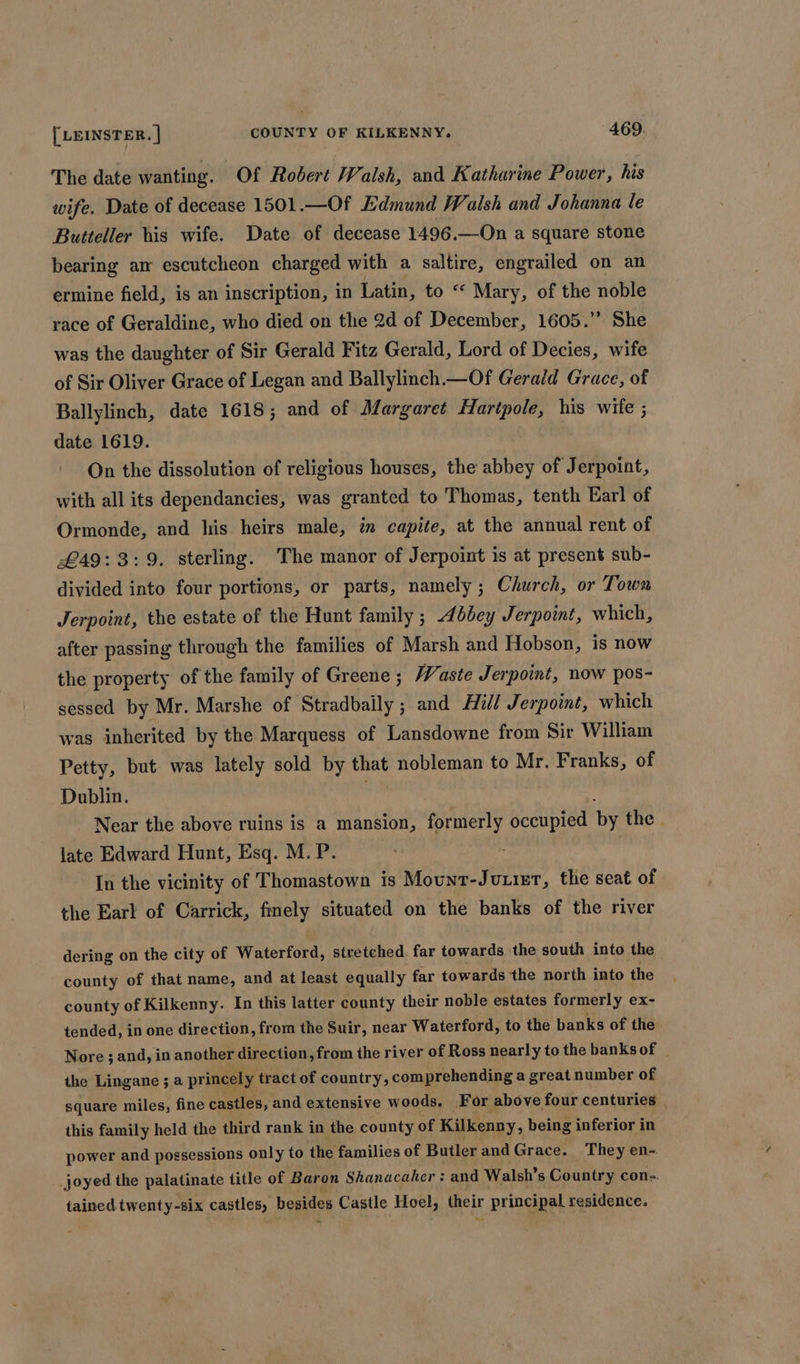 The date wanting. Of Robert Walsh, and Katharine Power, his wife. Date of decease 1501.—Of Edmund Walsh and Johanna le Butteller his wife. Date of decease 1496.—On a square stone bearing am escutcheon charged with a saltire, engrailed on an ermine field, is an inscription, in Latin, to “ Mary, of the noble race of Geraldine, who died on the 2d of December, 1605.” She was the daughter of Sir Gerald Fitz Gerald, Lord of Decies, wife of Sir Oliver Grace of Legan and Ballylinch.—Of Gerald Grace, of Ballylinch, date 1618 ; and of Margaret Hartpole, his wife ; date 1619. On the dissolution of religious houses, the abbey of Jerpoint, with all its dependancies, was granted to Thomas, tenth Earl of Ormonde, and his heirs male, im capite, at the annual rent of £49:3:9. sterling. The manor of Jerpoint is at present sub- divided into four portions, or parts, namely ; Church, or Town Jerpoint, the estate of the Hunt family ; bey Jerpoint, which, after passing through the families of Marsh and Hobson, is now the property of the family of Greene ; Waste Jerpoint, now pos- sessed by Mr. Marshe of Stradbaily ; and Hill Jerpoint, which was inherited by the Marquess of Lansdowne from Sir William Petty, but was lately sold by that nobleman to Mr. Franks, of Dublin. ' Near the above ruins is a mansion, formerly occupied by the . late Edward Hunt, Esq. M.P. In the vicinity of Thomastown is Mount-Juuier, the seat of the Earl of Carrick, fmely situated on the banks of the river dering on the city of Waterford, stretched. far towards the south into the county of that name, and at least equally far towards the north into the county of Kilkenny. In this latter county their noble estates formerly ex- tended, in one direction, from the Suir, near Waterford, to the banks of the Nore ; and, in another direction, from the river of Ross nearly to the banks of the Lingane ; a princely tract of country, comprehending a great number of square miles, fine castles, and extensive woods. For above four centuries _ this family held the third rank in the county of Kilkenny, being inferior in power and possessions only to the families of Butler and Grace. They en- joyed the palatinate title of Baron Shanacaher : and Walsh’s Country con-. tained twenty-six castles, besides Castle Hoel, their principal residence.