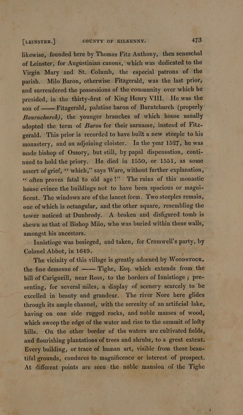 likewise, founded here by Thomas Fitz Anthony, then seneschal of Leinster, for Augustinian canons, which was dedicated to the Virgin Mary and St. Columb, the especial patrons of the parish. Milo Baron, otherwise Fitzgerald, was the last prior, and surrendered the possessions of the community over which he presided, in the thirty-first of King Henry VIN. He was the son of Fitzgerald, palatine baron of Burntchurch (properly Bournchurch), the younger branches of which house usually adopted the term of Baron for their surname, instead of Fitz- gerald. This prior is recorded to have built a new. steeple to his monastery, and an adjoining cloister. In the year 1527, he was made bishop of Ossory, but still, by papal dispensation, conti- nued to hold the priory. He died in 1550, or 1551, as some assert of grief, ‘* which,” says Ware, without further explanation, “* often proves fatal to old age!” The ruins of this monastic house evince the buildings not to have been spacious or magni- ficent. The windows are of the lancet form. Two steeples remain, one of which is octangular, and the other square, resembling the tower noticed at Dunbrody. A broken and disfigured tomb is shewn as that of Bishop Milo, who was buried within these walls, amongst his ancestors. Innistioge was besieged, and taken, for cronies partys by Colonel Abbot, in 1649. 7 The vicinity of this village is gr oaiihy adorned by Woopsrocx, the fine demesne of —— Tighe, Esq. which extends from the hill of Carigneill, near Ross, to the borders of Innistioge ; pre- senting, for several miles, a display of scenery scarcely to be excelled in beauty and grandeur. The river Nore here glides through its ample channel, with the serenity of an artificial lake, having on one side rugged rocks, and noble masses of wood, which sweep the edge of the water and rise to the summit of lofty hills. On the other border of the waters are cultivated fields, and flourishing plantations of trees and shrubs, to a great extent. Every building, or trace of human art, visible from these beau- tiful grounds, conduces to magnificence or interest of prospect. At different points are see the noble mansion of the Tighe