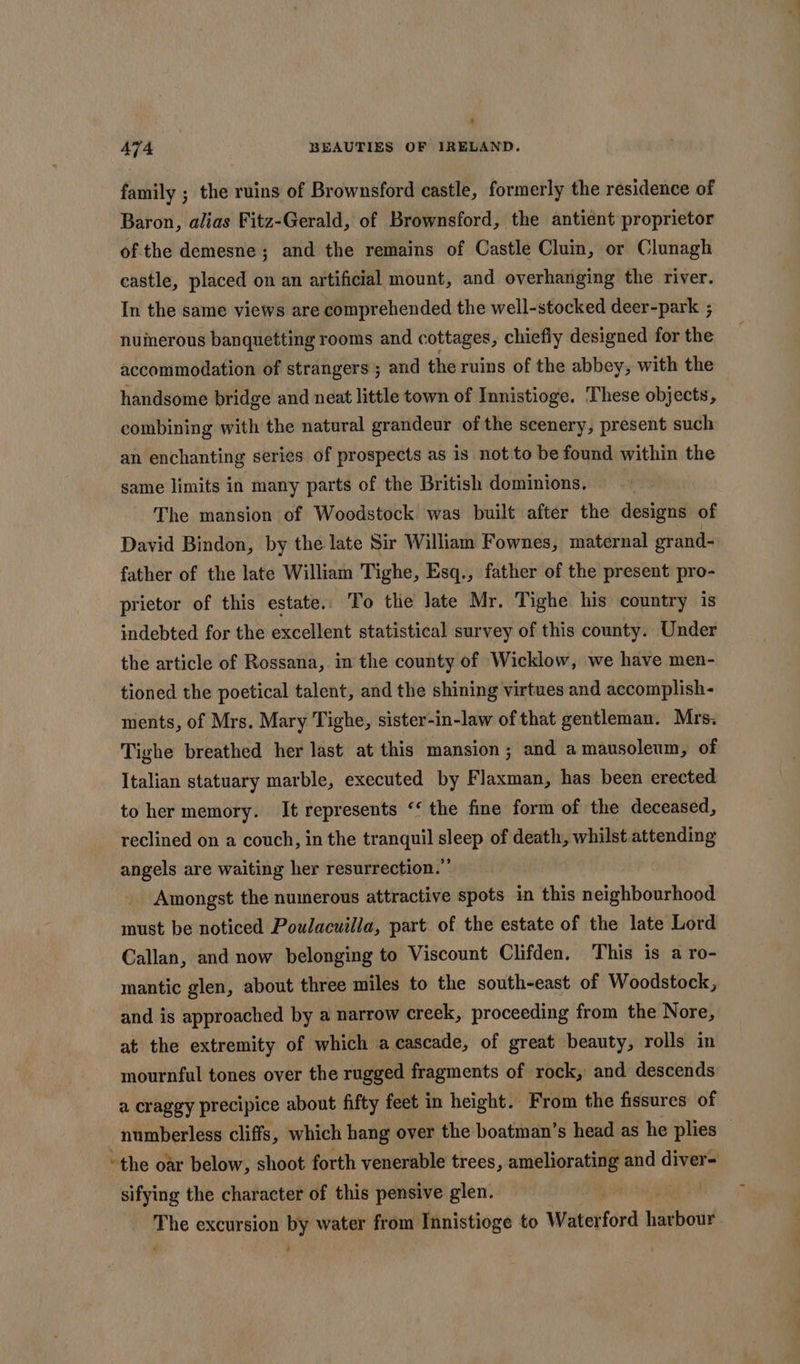 &gt; A7T4 BEAUTIES OF IRELAND. family ; the ruins of Brownsford castle, formerly the residence of Baron, alias Fitz-Gerald, of Brownsford, the antient proprietor of the demesne; and the remains of Castle Cluin, or Clunagh castle, placed on an artificial mount, and overhanging the river. In the same views are comprehended the well-stocked deer-park ; nuinerous banquetting rooms and cottages, chiefly designed for the accommodation of strangers ; and the ruins of the abbey, with the handsome bridge and neat little town of Innistioge. These objects, combining with the natural grandeur of the scenery, present such an enchanting series of prospects as is not to be found within the same limits in many parts of the British dominions, The mansion of Woodstock was built after the designs of David Bindon, by the late Sir William Fownes, maternal grand- father of the late William Tighe, Esq., father of the present pro- prietor of this estate. To the late Mr. Tighe his country is indebted for the excellent statistical survey of this county. Under the article of Rossana, in the county of Wicklow, we have men- tioned the poetical talent, and the shining virtues and accomplish- ments, of Mrs. Mary Tighe, sister-in-law of that gentleman. Mrs. Tighe breathed her last at this mansion ; and a mausoleum, of Italian statuary marble, executed by Flaxman, has been erected to her memory. It represents ‘‘ the fine form of the deceased, reclined on a couch, in the tranquil sleep of death, whilst attending angels are waiting her resurrection.” Amongst the numerous attractive spots in this neighbourhood must be noticed Poulacuilla, part of the estate of the late Lord Callan, and now belonging to Viscount Clifden. This is a ro- mantic glen, about three miles to the south-east of Woodstock, and is approached by a narrow creek, proceeding from the Nore, at the extremity of which acascade, of great beauty, rolls in mournful tones over the rugged fragments of rock, and descends a craggy precipice about fifty feet in height. From the fissures of numberless cliffs, which hang over the boatman’s head as he plies © “the oar below, shoot forth venerable trees, ameliorating and beiveal: sifying the character of this pensive glen. UW EE The excursion by water from Innistioge to Waterford harbour &lt; ;