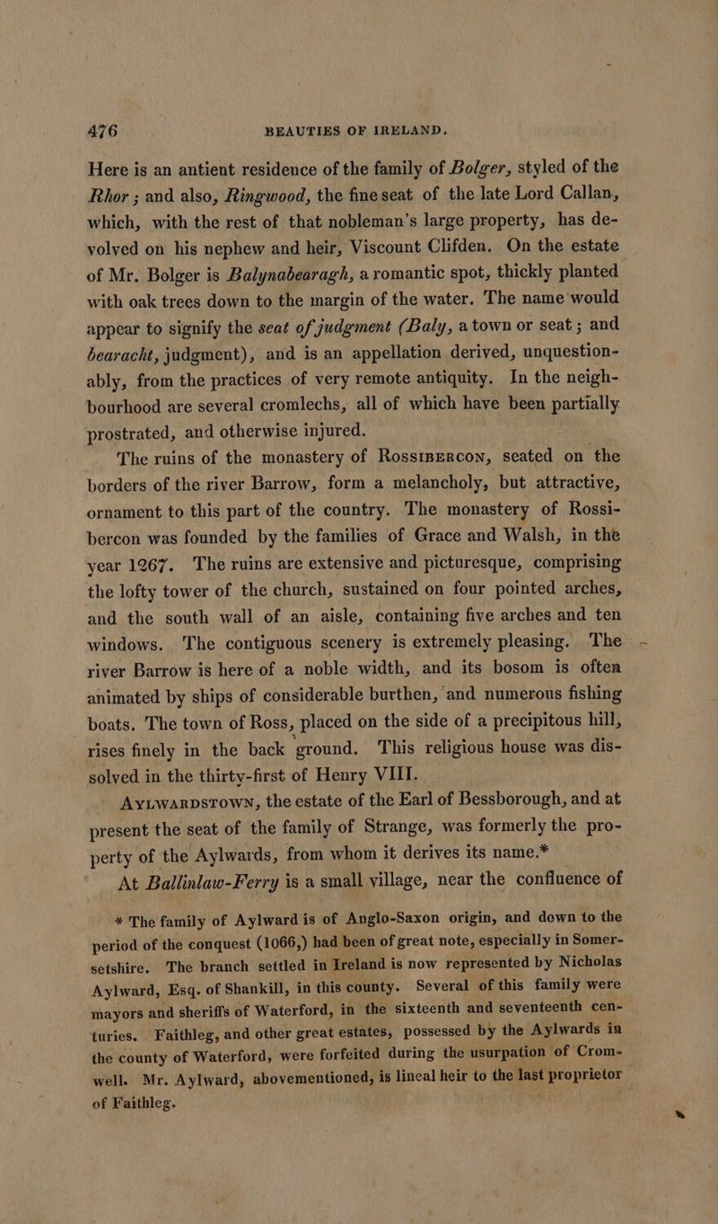 Here is an antient residence of the family of Bolger, styled of the Rhor ; and also, Ringwood, the fine seat of the late Lord Callan, which, with the rest of that nobleman’s large property, has de- volyed on his nephew and heir, Viscount Clifden. On the estate of Mr. Bolger is Balynabearagh, a romantic spot, thickly planted with oak trees down to the margin of the water. The name would appear to signify the seat of judgment (Baly, a town or seat ; and bearacht, judgment), and is an appellation derived, unquestion- ably, from the practices of very remote antiquity. In the neigh- bourhood are several cromlechs, all of which have been partially prostrated, and otherwise injured. The ruins of the monastery of Rosstpercon, seated on ‘the borders of the river Barrow, form a melancholy, but attractive, ornament to this part of the country. The monastery of Rossi- bercon was founded by the families of Grace and Walsh, in the year 1267. ‘The ruins are extensive and picturesque, comprising the lofty tower of the church, sustained on four pointed arches, and the south wall of an aisle, containing five arches and ten windows. The contiguous scenery is extremely pleasing. The river Barrow is here of a noble width, and its bosom is often animated by ships of considerable burthen, ‘and numerous fishing _ boats. The town of Ross, placed on the side of a precipitous hill, rises finely in the back ‘ground. This religious house was dis- solved in the thirty-first of Henry VIII. Aytwarpstown, the estate of the Earl of Bessborough, and at present the seat of the family of Strange, was formerly the pro- perty of the Aylwards, from whom it derives its name.* At Ballinlaw-Ferry i is a small village, near the confluence of * The family of Aylward is of Anglo-Saxon origin, and down to the period of the conquest (1066,) had been of great note, especially in Somer- setshire. The branch settled in Treland i is now represented by Nicholas Aylward, Esq. of Shankill, in this county. Several of this family were mayors and sheriffs of Waterford, in the sixteenth and seventeenth cen- turies. Faithleg, and other great estates, possessed by the Aylwards in the county of Waterford, were forfeited during the usurpation ‘of Crom- wells Mr. Aylward, abovementioned, is lineal heir to the vig repairs ? of Faithleg. |