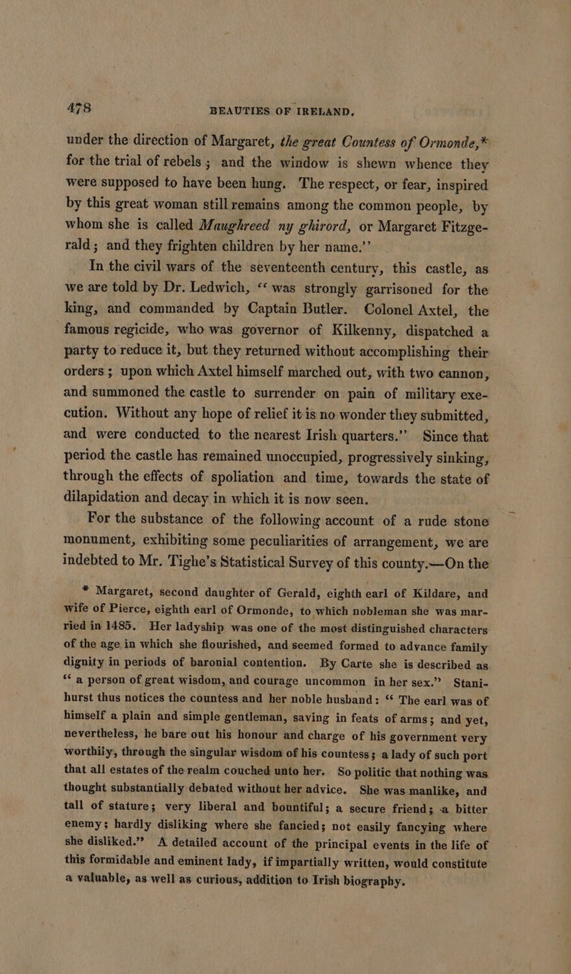 under the direction of Margaret, the great Countess of Ormonde,* for the trial of rebels; and the window is shewn whence they were supposed to have been hung. The respect, or fear, inspired by this great woman still remains among the common people, by whom she is called Maughreed ny ghirord, or Margaret Fitzge- rald; and they frighten children by her name.’’ In the civil wars of the seventeenth century, this castle, as we are told by Dr. Ledwich, ‘&lt; was strongly garrisoned for the king, and commanded by Captain Butler. Colonel Axtel, the famous regicide, who was governor of Kilkenny, dispatched a party to reduce it, but they returned without accomplishing their orders ; upon which Axtel himself marched out, with two cannon, and summoned the castle to surrender on pain of military exe- cution. Without any hope of relief it is no wonder they submitted, and were conducted to the nearest Irish quarters.’’ Since that period the castle has remained unoccupied, progressively sinking, through the effects of spoliation and time, towards the state of dilapidation and decay in which it is now seen. For the substance of the following account of a rude stone monument, exhibiting some peculiarities of arrangement, we are indebted to Mr. Tighe’s Statistical Survey of this county—On the * Margaret, second daughter of Gerald, eighth earl of Kildare, and wife of Pierce, eighth earl of Ormonde, to which nobleman she was mar- ried in 1485. Her ladyship was one of the most distinguished characters of the age in which she flourished, and seemed formed to advance family dignity in periods of baronial contention. By Carte she is described as ‘* a person of great wisdom, and courage uncommon in her sex.” Stani-« hurst thus notices the countess and her noble husband: The earl was of himself a plain and simple gentleman, saving in feats of arms 3 and yet, nevertheless, he bare out his honour and charge of his government very worthily, through the singular wisdom of his countess; a lady of such port that all estates of the realm couched unto her. So politic that nothing was thought substantially debated without her advice. She was manlike, and tall of stature; very liberal and bountiful; a secure friend 3 a bitter enemy; hardly disliking where she fancied; not easily fancying where she disliked.” A detailed account of the principal events in the life of this formidable and eminent lady, if impartially written, would constitute a valuable, as well as curious, addition to Irish biography.