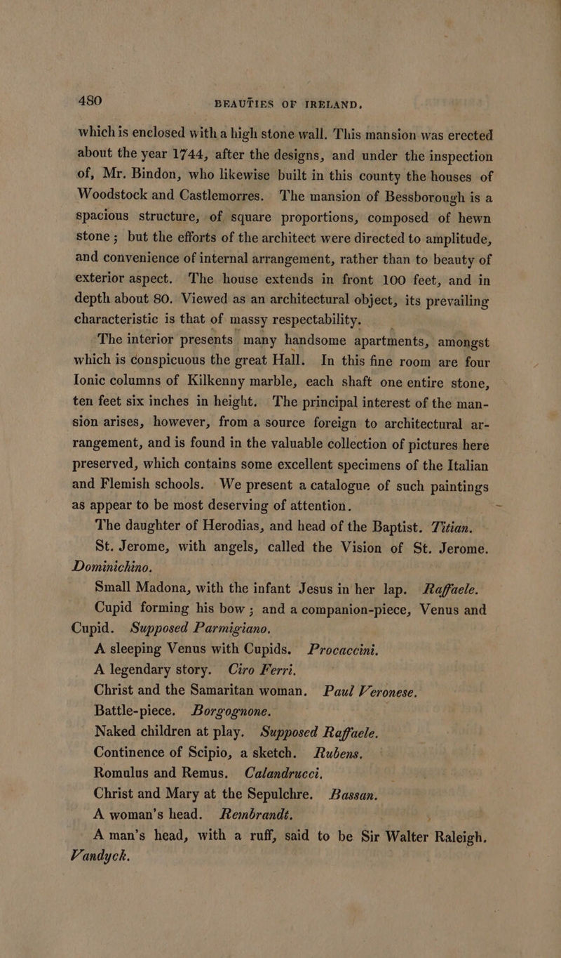 which is enclosed with a high stone wall. This mansion was erected about the year 1744, after the designs, and under the inspection of, Mr. Bindon, who likewise built in this county the houses of Woodstock and Castlemorres. The mansion of Bessborough is a spacious structure, of square proportions, composed of hewn stone ; but the efforts of the architect were directed to amplitude, and convenience of internal arrangement, rather than to beauty of exterior aspect. The house extends in front 100 feet, and in depth about 80. Viewed as an architectural object, its prevailing characteristic is that of massy respectability. ‘The interior presents many handsome apartments, amongst which is conspicuous the great Hall. In this fine room are four {onic columns of Kilkenny marble, each shaft one entire stone, ten feet six inches in height. The principal interest of the man- sion arises, however, from a source foreign to architectural ar- rangement, and is found in the valuable collection of pictures here preserved, which contains some excellent specimens of the Italian and Flemish schools. We present a catalogue of such paintings as appear to be most deserving of attention. The daughter of Herodias, and head of the Baptist. Titian. St. Jerome, with angels, called the Vision of St. Jerome. Dominichino. Small Madona, with the infant Jesus in her lap. Raffaele. Cupid forming his bow ; and a companion-piece, Venus and Cupid. Supposed Parmigiano. A sleeping Venus with Cupids. Procaccini. A legendary story. Ciro Ferri. Christ and the Samaritan woman. Paul Veronese. Battle-piece. Borgognone. Naked children at play. Supposed Raffaele. Continence of Scipio, a sketch. Rudens. Romulus and Remus. Calandrucci. Christ and Mary at the Sepulchre. Bassan. A woman’s head. Rembrandt, A man’s head, with a ruff, said to be Sir Walter Raleigh. Vandyck.