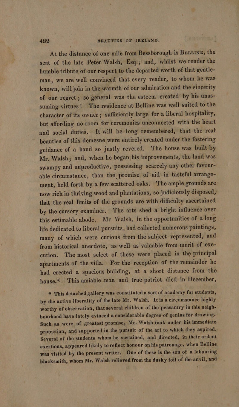 At the distance of one mile from Bessborough is Bettis, the seat of the late Peter Walsh, Esq.; and, whilst we render the humble tribute of our respect to the departed worth of that gentle- man, we are well convinced that every reader, to whom he was known, will join in the warmth of our admiration and the sincerity of our regret; so general was the esteem created by his unas- suming virtues! The residence at Belline was well suited to the character of its owner; sufficiently large for a liberal hospitality, but affording no room for ceremonies unconnected with the heart and social duties. It will be long remembered, that the real beauties of this demesne were entirely created under the fostering guidance of a hand so justly revered. The house was built by Mr. Walsh; and, when he began his improvements, the land was swampy and unproductive, possessing scarcely any other favour- able circumstance, than the promise of aid in tasteful arrange- ment, held forth by a few scattered oaks. The ample grounds are now rich in thriving wood and plantations, so judiciously disposed, that the real limits of the grounds are with difficulty ascertained by the cursory examiner. The arts shed a bright influence over this estimable abode. Mr Walsh, in the opportunities-of a long life dedicated to liberal pursuits, had collected numerous paintings, many of which were curious from the subject represented, and from historical anecdote, as well as valuable from merit of exe- cution. The most select of these were placed in the principal apartments of the villa. For the reception of the remainder he had erected a spacious building, at a short distance from the bouse.*. This amiable man and true patriot died in December, * This detached gallery was constituted a sort of academy for students, by the active liberality of the late Mr. Walsh. It is a circumstance highly worthy of observation, that several children of the peasantry in this neigh- bourhood have lately evinced a considerable degree of genius for drawing. . Such as were of greatest promise, Mr. Walsh took under his immediate protection, and supported in the pursuit of the art to which they aspired. Several of the students whom he sustained, and directed, in their ardent exertions, appeared likely to reflect honour on his patronage, when Belline was visited by the present writer. One of these is the son of a labouring blacksmith, whom Mr. Walsh relieved from the dusky toil of the anvil, and