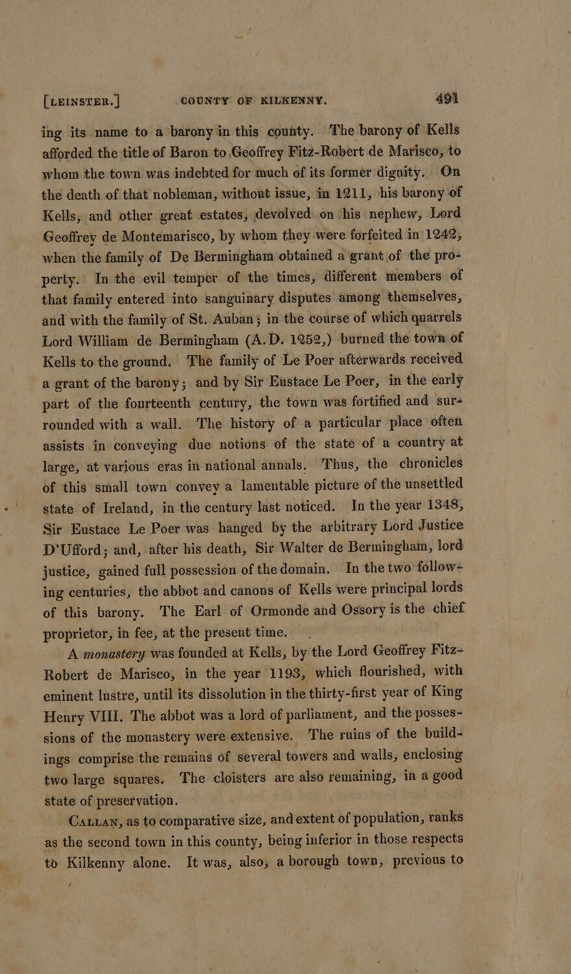 ing its name to a barony in this county. The barony of Kells afforded the title of Baron to Geoffrey Fitz-Robert de Marisco, to whom the town was indebted for much of its former dignity. On the death of that nobleman, without issue, in 121 1, his barony of Kells, and other great estates, devolved on ‘his nephew, Lord Geoffrey de Montemarisco, by whom they were forfeited in| 1242, when the family of De Bermingham obtained a grant of the pro- perty. In the evil temper of the times, different members of that family entered into sanguinary disputes among themselves, and with the family of St. Auban}; in the course of which quarrels Lord William de Bermingham (A.D. 1252,) burned the town of Kells to the ground. The family of Le Poer afterwards received a grant of the barony; and by Sir Eustace Le Poer, in the early part of the fourteenth century, the town was fortified and sur- rounded with a wall. The history of a particular place often assists in conveying due notions of the state of a country at large, at various eras in national annals. Thus, the chronicles of this small town convey a lamentable picture of the unsettled state of Ireland, in the century last noticed. In the year 1348, Sir Eustace Le Poer was hanged by the arbitrary Lord Justice D’Ufford; and, after his death, Sir Walter de Bermingham, lord justice, gained full possession of thedomain. In the two follow- ing centuries, the abbot and canons of Kells were principal lords of this barony. The Earl of Ormonde and Ossory is the chief proprietor, in fee, at the present time. A monastery was founded at Kells, by the Lord Geoffrey Fitz- Robert de Marisco, in the year 1193, which flourished, with eminent lustre, until its dissolution in the thirty-first year of King Henry VIII. The abbot was a lord of parliament, and the posses- sions of the monastery were extensive. The ruins of the build- ings comprise the remains of several towers and walls, enclosing two large squares. The cloisters are also remaining, in a good state of preservation. Caan, as to comparative size, and extent of population, ranks as the second town in this county, being inferior in those respects to Kilkenny alone. It was, also, a borough town, previous to #