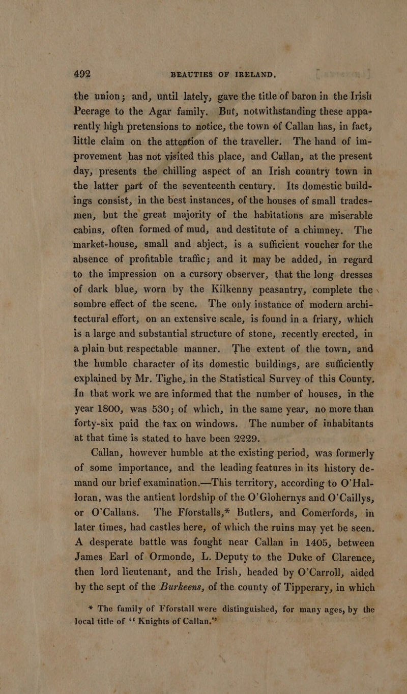 the union; and, until lately, gave the title of baron in the Irish Peerage to the Agar family. But, notwithstanding these appa- rently high pretensions to notice, the town of Callan has, in fact, little claim on the attention of the traveller. The hand of im- provement has not visited this place, and Callan, at the present day, presents the chilling aspect of an Irish country town in the latter part of the seventeenth century. Its domestic build- ings consist, in the best instances, of the houses of small trades- men, but the great majority of the habitations are miserable cabins, often formed of mud, and destitute of a chimney. The market-house, small and abject, is a sufficient voucher for the absence of profitable traffic; and it may be added, in regard to the impression on a cursory observer, that the long dresses of dark blue, worn by the Kilkenny peasantry, complete the sombre effect of the scene. The only instance of modern archi- tectural effort, on an extensive scale, is found in a friary, which is a large and substantial structure of stone, recently erected, in a plain but respectable manner. The extent of the town, and the humble character of its domestic buildings, are sufficiently explained by Mr. Tighe, in the Statistical Survey of this County. In that work we are informed that the number of houses, in the year 1800, was 530; of which, in the same year, no more than forty-six paid the tax on windows. The number of inhabitants at that time is stated to have been 2229. Callan, however humble at the existing period, was formerly of some importance, and the leading features in its history de- mand our brief examination.—This territory, according to O’ Hal- loran, was the antient lordship of the O’Glohernys and O'Caillys, or O’Callans. The Fforstalls,* Butlers, and Comerfords, in later times, had castles here, of which the ruins may yet be seen. A desperate battle was fought near Callan in 1405, between James Earl of Ormonde, L. Deputy to the Duke of Clarence, then lord lieutenant, and the Irish, headed by O’Carroll, aided “ * The faniily of Fforstall were lates for many ages, by the local title of ‘‘ Knights of sia,