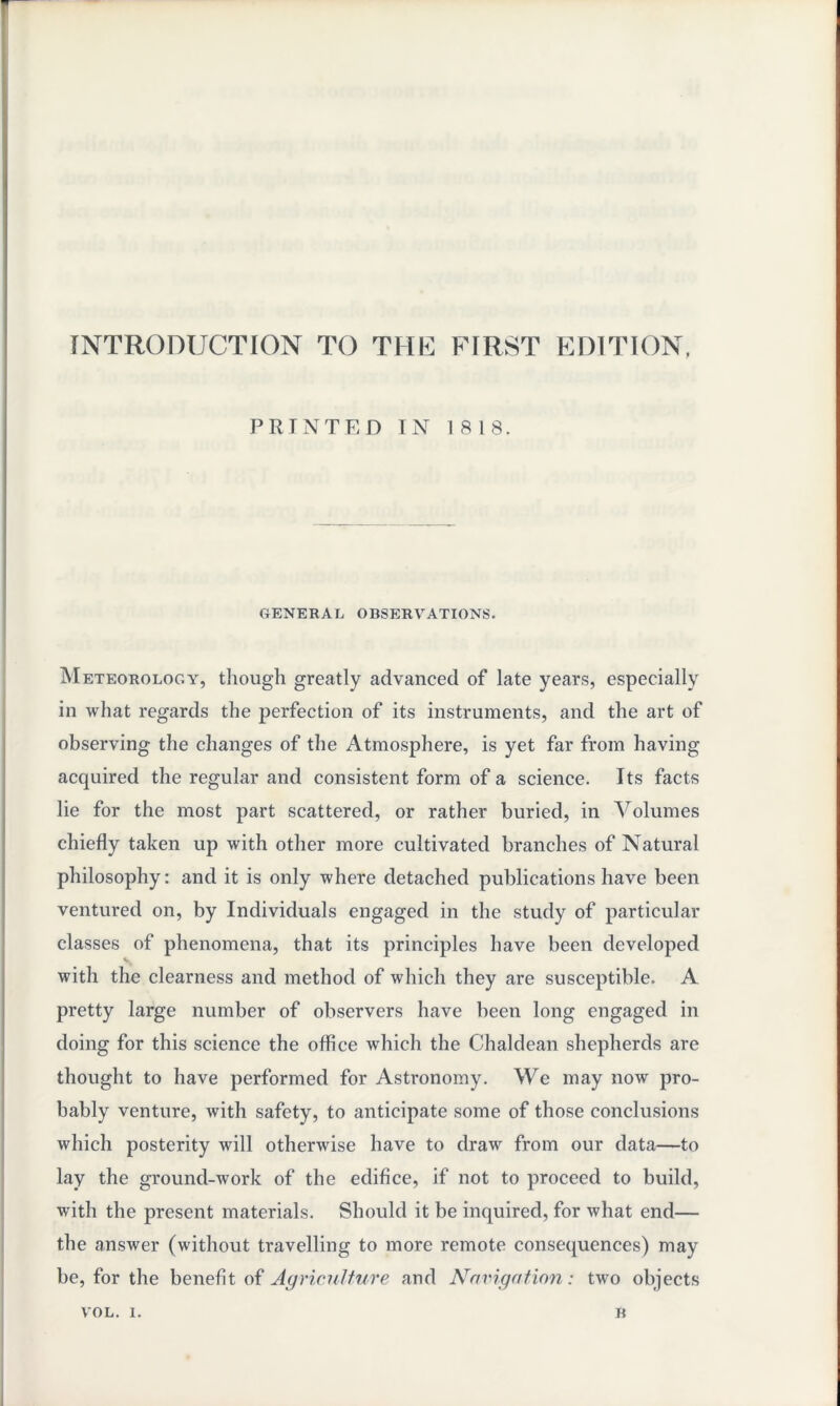 INTRODUCTION TO THE FIRST EDITION, PRINTED IN 1818. GENERAL OBSERVATIONS. Meteorology, though greatly advanced of late years, especially in what regards the perfection of its instruments, and the art of observing the changes of the Atmosphere, is yet far from having acquired the regular and consistent form of a science. Its facts lie for the most part scattered, or rather buried, in Volumes chiefly taken up with other more cultivated branches of Natural philosophy: and it is only where detached publications have been ventured on, by Individuals engaged in the study of particular classes of phenomena, that its principles have been developed s with the clearness and method of which they are susceptible. A pretty large number of observers have been long engaged in doing for this science the office which the Chaldean shepherds are thought to have performed for Astronomy. We may now pro¬ bably venture, with safety, to anticipate some of those conclusions which posterity will otherwise have to draw from our data—to lay the ground-work of the edifice, if not to proceed to build, with the present materials. Should it be inquired, for what end— the answer (without travelling to more remote consequences) may be, for the benefit of Agriculture and Navigation: two objects