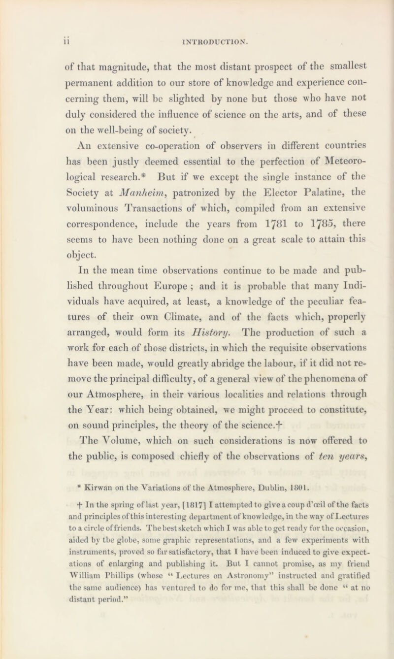 of that magnitude, that the most distant prospect of the smallest permanent addition to our store of knowledge and experience con¬ cerning them, will be slighted by none but those who have not duly considered the influence of science on the arts, and of these on the well-being of society. An extensive co-operation of observers in different countries has been justly deemed essential to the perfection of Meteoro¬ logical research.* But if we except the single instance of the Society at Manheim, patronized by the Elector Palatine, the voluminous Transactions of which, compiled from an extensive correspondence, include the years from 1781 to 17^5, there seems to have been nothing done on a great scale to attain this object. In the mean time observations continue to be made and pub¬ lished throughout Europe ; and it is probable that many Indi¬ viduals have acquired, at least, a knowledge of the peculiar fea¬ tures of their own Climate, and of the facts which, properly arranged, would form its History. The production of such a work for each of those districts, in which the requisite observations have been made, would greatly abridge the labour, if it did not re¬ move the principal difficulty, of a general view of the phenomena of our Atmosphere, in their various localities and relations through the Year: which being obtained, we might proceed to constitute, on sound principles, the theory of the science.*f* The Volume, which on such considerations is now offered to the public, is composed chiefly of the observations of ten years, * Kirwan on the Variations of the Atmosphere, Dublin, 1801. ■f In the spring of last year, 118171 I attempted to giveacoup d'ocil of the facts and principles of this interesting department of knowledge, in the way of Lectures to a circle of friends. The best sketch which I was able to get ready for the occasion, aided by the globe, some graphic representations, and a few experiments with instruments, proved so far satisfactory, that I have been induced to give expect¬ ations of enlarging and publishing it. But I cannot promise, as mv friend William Phillips (whose “ Lectures on Astronomy” instructed and gratified the same audience) has ventured to do for me, that this shall be done “ at no distant period.”