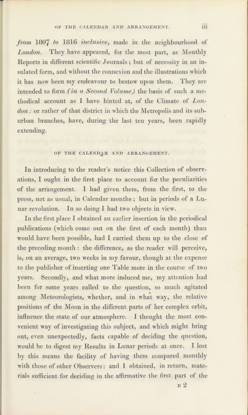 from 1007 to 1816 inclusive, made in the neighbourhood of London. They have appeared, for the most part, as Monthly Reports in different scientific Journals ; but of necessity in an in¬ sulated form, and without the connexion and the illustrations which it has now been my endeavour to bestow upon them. They are intended to form (in a Second Volume) the basis of such a me¬ thodical account as I have hinted at, of the Climate of Lon¬ don : or rather of that district in which the Metropolis and its sub¬ urban branches, have, during the last ten years, been rapidly extending. OF THE CALENDAR AND ARRANGEMENT. In introducing to the reader’s notice this Collection of observ¬ ations, I ought in the first place to account for the peculiarities of the arrangement. I had given them, from the first, to the press, not as usual, in Calendar months ; but in periods of a Lu¬ nar revolution. I11 so doing I had two objects in view. In the first place I obtained an earlier insertion in the periodical publications (which come out on the first of each month) than would have been possible, had I carried them up to the close of the preceding month : the difference, as the reader will perceive, is, on an average, two weeks in my favour, though at the expense to the publisher of inserting one Table more in the course of two years. Secondly, and what more induced me, my attention had been for some years called to the question, so much agitated among Meteorologists, whether, and in what way, the relative positions of the Moon in the different parts of her complex orbit, influence the state of our atmosphere. I thought the most con¬ venient way of investigating this subject, and which might bring out, even unexpectedly, facts capable of deciding the question, would be to digest my Results in Lunar periods at once. I lost by this means the facility of having them compared monthly with those of other Observers: and 1 obtained, in return, mate¬ rials sufficient for deciding in the affirmative the first part of the r 2