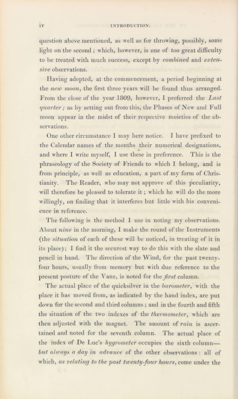 question above mentioned, as well as for throwing, possibly, some light on the second ; which, however, is one of too great difficulty to be treated with much success, except by combined and exten¬ sive observations. Having adopted, at the commencement, a period beginning at the new moon, the first three years will be found thus arranged. From the elose of the year 1809, however, I preferred the Last quarter; as by setting out from this, the Phases of New and Full moon appear in the midst of their respective moieties of the ob¬ servations. One other circumstance I may here notice. I have prefixed to the Calendar names of the months their numerical designations, and where I write myself, 1 use these in preference. This is the phraseology of the Society of Friends to which I belong, and is from principle, as well as education, a part of my form of Chris¬ tianity. The Reader, who may not approve of this peculiarity, will therefore be pleased to tolerate it ; which he will do the more willingly, on finding that it interferes but little with his conveni¬ ence in reference. The following is the method I use in noting my observations. About nine in the morning, I make the round of the Instruments (the situation of each of these will be noticed, in treating of it in its place); 1 find it the securest way to do this with the slate and pencil in hand. The direction of the Wind, for the past twenty- four hours, usually from memory but with due reference to the present posture of the Vane, is noted for the first column. The actual place of the quicksilver in the barometer, with the place it has moved from, as indicated by the hand index, are put down for the second and third columns ; and in the fourth and fifth the situation of the two indexes of the thermometer, which are then adjusted with the magnet. The amount of rain is ascer¬ tained and noted for the seventh column. The actual place of the index of De Luc’s hygrometer occupies the sixth column— but always a day in advance of the other observations : all of which, as relating to the past twenty-four hours, come under the