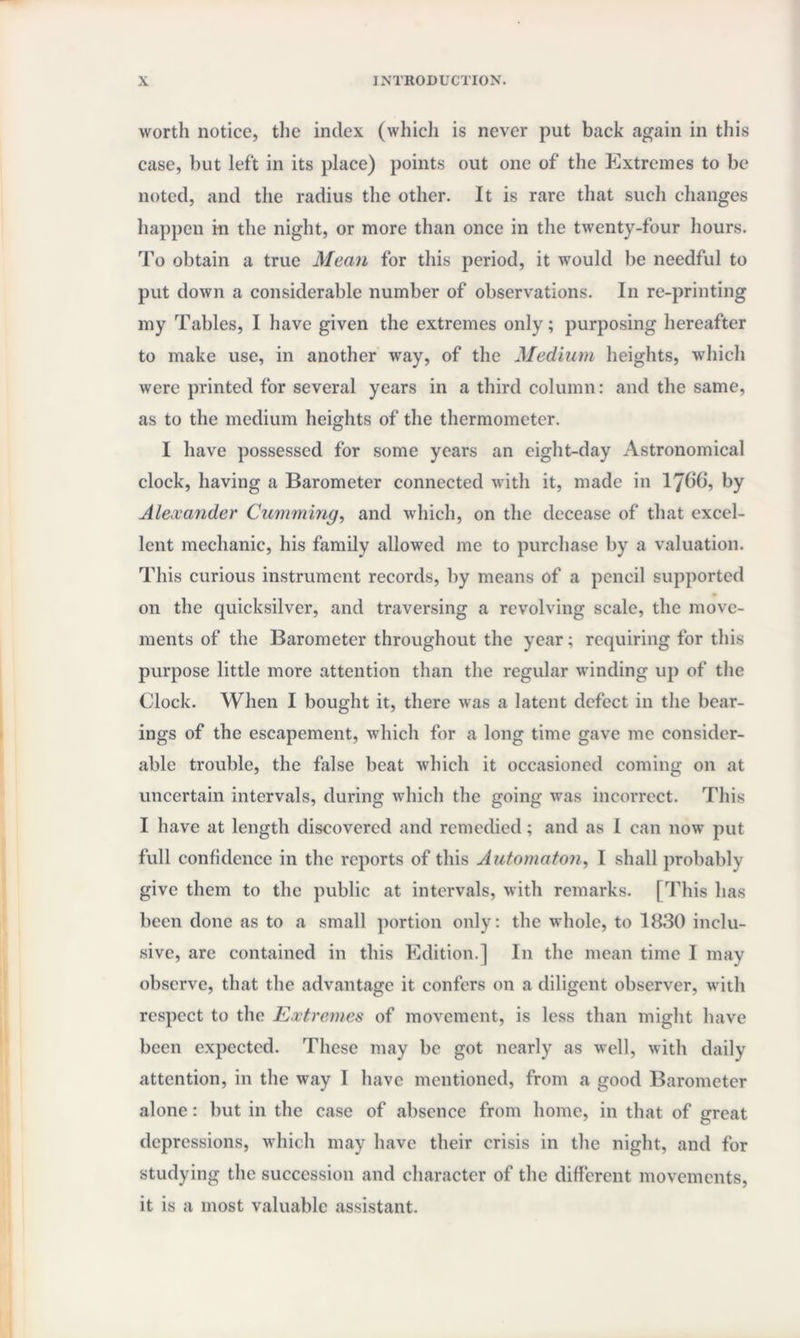 worth notice, the index (which is never put back again in this case, but left in its place) points out one of the Extremes to be noted, and the radius the other. It is rare that such changes happen i-n the night, or more than once in the twenty-four hours. To obtain a true Mean for this period, it would be needful to put down a considerable number of observations. In re-printing my Tables, I have given the extremes only; purposing hereafter to make use, in another way, of the Medium heights, which were printed for several years in a third column: and the same, as to the medium heights of the thermometer. I have possessed for some years an eight-day Astronomical clock, having a Barometer connected with it, made in lybb, by Alexander Gumming, and which, on the decease of that excel¬ lent mechanic, his family allowed me to purchase by a valuation. This curious instrument records, by means of a pencil supported on the quicksilver, and traversing a revolving scale, the move¬ ments of the Barometer throughout the year; requiring for this purpose little more attention than the regular winding up of the Clock. When I bought it, there was a latent defect in the bear¬ ings of the escapement, which for a long time gave me consider¬ able trouble, the false beat which it occasioned coining on at uncertain intervals, during which the going was incorrect. This I have at length discovered and remedied; and as I can now put full confidence in the reports of this Automaton, I shall probably give them to the public at intervals, with remarks. [This has been done as to a small portion only: the whole, to 1830 inclu¬ sive, are contained in this Edition.] In the mean time I may observe, that the advantage it confers on a diligent observer, with respect to the Extremes of movement, is less than might have been expected. These may be got nearly as well, with daily attention, in the way I have mentioned, from a good Barometer alone: but in the case of absence from home, in that of great depressions, which may have their crisis in the night, and for studying the succession and character of the different movements, it is a most valuable assistant.
