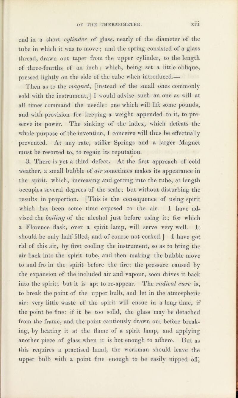 end in a short cylinder of* glass, nearly of the diameter of the tube in which it was to move; and the spring consisted of a glass thread, drawn out taper from the upper cylinder, to the length of three-fourths of an inch ; which, being set a little oblique, pressed lightly on the side of the tube when introduced.— Then as to the magnet, [instead of the small ones commonly sold with the instrument,] I would advise such an one as will at all times command the needle: one which will lift some pounds, and with provision for keeping a weight appended to it, to pre¬ serve its power. The sinking of the index, which defeats the whole purpose of the invention, I conceive will thus be effectually prevented. At any rate, stiffer Springs and a larger Magnet must be resorted to, to regain its reputation. 3. There is yet a third defect. At the first approach of cold weather, a small bubble of air sometimes makes its appearance in the spirit, which, increasing and getting into the tube, at length occupies several degrees of the scale; but without disturbing the results in proportion. [This is the consequence of using spirit which has been some time exposed to the air. I have ad¬ vised the boiling of the alcohol just before using it; for which a Florence flask, over a spirit lamp, will serve very well. It should be only half filled, and of course not corked.] I have got rid of this air, by first cooling the instrument, so as to bring the air back into the spirit tube, and then making the bubble move to and fro in the spirit before the fire: the pressure caused by the expansion of the included air and vapour, soon drives it back into the spirit; but it is apt to re-appear. The radical cure is, to break the point of the upper bulb, and let in the atmospheric air: very little waste of the spirit will ensue in a long time, if the point be fine: if it be too solid, the glass may be detached from the frame, and the point cautiously drawn out before break¬ ing, by heating it at the flame of a spirit lamp, and applying another piece of glass when it is hot enough to adhere. But as this requires a practised hand, the workman should leave the upper bulb with a point fine enough to be easily nipped off,