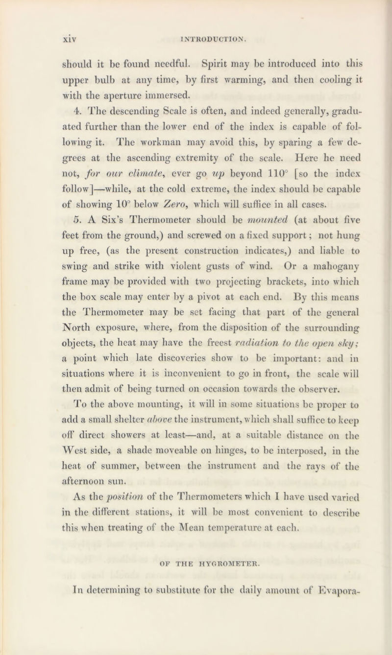 should it be found needful. Spirit may be introduced into this upper bulb at any time, by first warming, and then cooling it with the aperture immersed. 4. The descending Scale is often, and indeed generally, gradu¬ ated further than the lower end of the index is capable of fol¬ lowing it. The workman may avoid this, by sparing a few de¬ grees at the ascending extremity of the scale. Here he need not, for our climate, ever go vp beyond 110° [so the index follow |—while, at the cold extreme, the index should be capable of showing 10° below Zero, which will suffice in all eases. 5. A Six’s Thermometer should be mounted (at about five feet from the ground,) and screwed on a fixed support; not hung up free, (as the present construction indicates,) and liable to swing and strike with violent gusts of wind. Or a mahogany frame may be provided with two projecting brackets, into which the box scale may enter by a pivot at each end. By this means the Thermometer may be set facing that part of the general North exposure, where, from the disposition of the surrounding objects, the heat may have the freest radiation to the open sky; a point which late discoveries show to be important: and in situations where it is inconvenient to go in front, the scale will then admit of being turned on occasion towards the observer. To the above mounting, it will in some situations be proper to add a small shelter above the instrument, which shall suffice to keep off direct showers at least—and, at a suitable distance on the West side, a shade moveable on hinges, to be interposed, in the heat of summer, between the instrument and the rays of the afternoon sun. As the position of the Thermometers which 1 have used varied in the different stations, it will be most convenient to describe this when treating of the Mean temperature at each. OF THE HYGROMETER. In determining to substitute for the daily amount of Evapora-